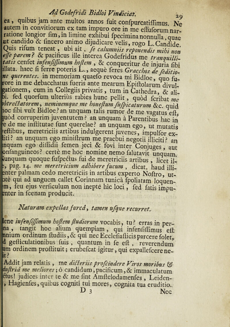 ea , quibus jam ante multos annos fuit confpurcatiffimus Ne autem in convitiorum ex tam impuro ore in me effuforumnar ratione longior fim,in limine exhibui fpeciminanonnulla quae ut candido & iincero animo dijudicare velis, rogo L.Candide, Quis rifum teneat, ubi ait, fe calumniis reponendis mihi non efeparem? & pacificus ille interea Godefridus me tranquilli tatis cenfet infenfijjlmum hoftem , & conqueritur de injuria libi illata, haec fi ferre poteris L., aeque feres Gracchos de reditio¬ ne querentes. in memoriam quaefo revoca mi Bidloe, quo fu¬ rore in me debacchatus fueris ante mearum Epiliolarutn divuh gationem, cum in Collegiis privatis, tum in Cathedra, & ali¬ bi. fed quorfum ulterius rabies hunc pellit, quod fcribat me ibtrettatorem, neminemque me honeflum fufpicaturum &c. quid ioc fibi vult Bidloe? an unquam talis rumor de me vagatuseft, ]uod corruperim juventutem ? an unquam a Parentibus hac in ■e de me inllitutae funt querelae? an unquam ego, ut mutatis 'eftihus, meretriciis artibus indulgerent juvenes, impulfor ex- liti ? an unquam ego miniftrum me praebui negotii illiciti ? an inquam ego diffidii femen jeci & fovi inter Conjuges, aut onfanguineos ? cert£ me hoc nomine nemo falutavit unquam «unquam quoque fufpedus fui de meretriciis artibus, licet il- :» Pag; *4- me meretricium adhibere fucum , dicat, haud illi- enter palmam cedo meretriciis in artibus experto Noftro, ut- ote qui ad unguem callet Corinnam tunica fpoliaram Ioquen- m, feu ejus verficulum non inepte hic loci, fed fatis impii- enter in fcenam producit. 1 Naturam expellas furca, tamen ufque recurret. ene infenfijjlmum hoftem (ludiorum vocabis, tu? erras in per- i na.» tangit hoc alium quempiam, qui infenlillimus efl nnium ordinum ftudiis, & qui nec Ecclefiallicis parcere folet, d gefiiculationibus fuis , quantum in fe eft , reverendum um ordinem proftituit; erubefcat igitur,qui expallefcere ne- it? Addit jam relatis, me differiisprofcindere Viros moribus &■ dujirid me meliores;6 candidum,pacificum ,& immaculatum cius! judices inter te & me fint Amftelodamenfes , Leiden- * Hagienfes, quibus cogniti tui mores, cognita tua eruditio. D 3 Nec