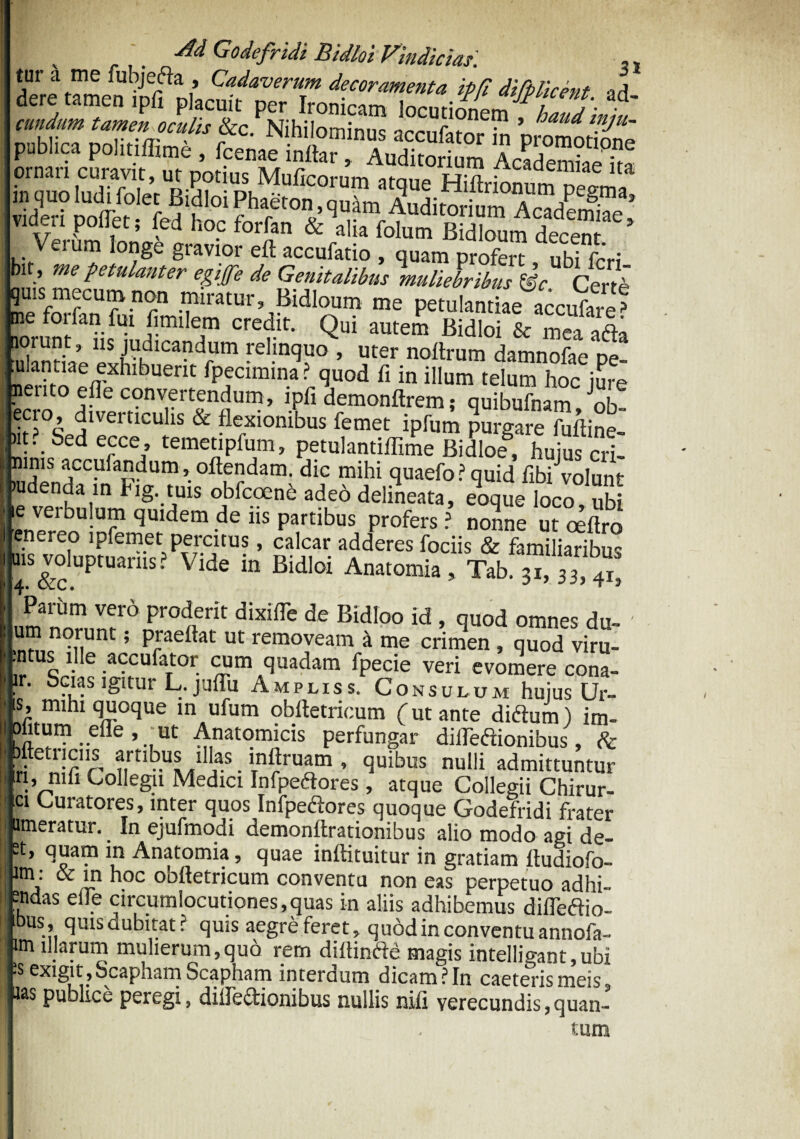 Public? pS^ AcadeSa videri pollet; fed hoc forfan &\lk folum Bidbum decen J Verum longe gravior eft accufatio , quam profert ubifrW bit, me petulanter egiffe de Genitalibus muliebribus &c Certb quis mecum non miratur, Bidloum me petulantiae accufare^ ne forfan ful fimilem credit. Qui autem Bidloi & mea afta lorunt, ns judicandum relinquo , uter noftrum damnofae pe “Uem fpecimina ? quod fi in illum telum hoc jure nento efle convertendum, ipfi demonftrem; quibufnam oh ecio, diverticulis & flexionibus femet ipfum purgare fuffine- )it. Sedecce, temetipfum, petulantiffime Bidloe, huius cri- ninis accufandum, offendam. dic mihi quaefo ? quid fibiVoIunt ludenda in Fig. tuis obfcoend adeo delineata, eoque loco ubi e veibulum quidem dens partibus profers? nonne ut oeftro enereo lpfemet percitus, calcar adderes fociis & familiaribus uis voluptuariis? Vide in Bidloi Anatomia, Tab, 31, 33> ^ Parum vero proderit dixilTe de Bidloo id , quod omnes du- ' um norunt; praeftat ut removeam a me crimen , quod viru- ;ntus ille accufator cum quadam fpecie veri evomere cona- ir. Scias igitur L. juffu Ampliss. Consulum hujus Ur¬ is, mihi quoque in ufum obftetricum (ut ante didtum) im- I Jlitum _ elle , ut Anatomicis perfungar diflediionibus, & ' H e n!firourtl ULl!ia-S • wruim ’ ^uibus nul!i admittuntur iri, nili Collegii Medici Mpedores, atque Collegii Chirur- ci Curatores, inter quos Infpeftores quoque Godefridi frater umeratur. In ejufmodi demonffrationibus alio modo agi de- 2t, quam in Anatomia, quae inffituitur in gratiam ftudiofo- lm,: &'n ll0c ooftetricum conventu non eas perpetuo adhi- sndas elle circumlocutiones,quas in aliis adhibemus difTeftio- quis dubitat? quis aegre feret, quod in conventu annofa- im illarum mulierum,quo rem diltinfte magis intelligant,ubi *s exigit . Scapham Scapham interdum dicam ?In caeteris meis aas publice peregi, diiTe&ionibus nullis nifi verecundis,quan¬ tum