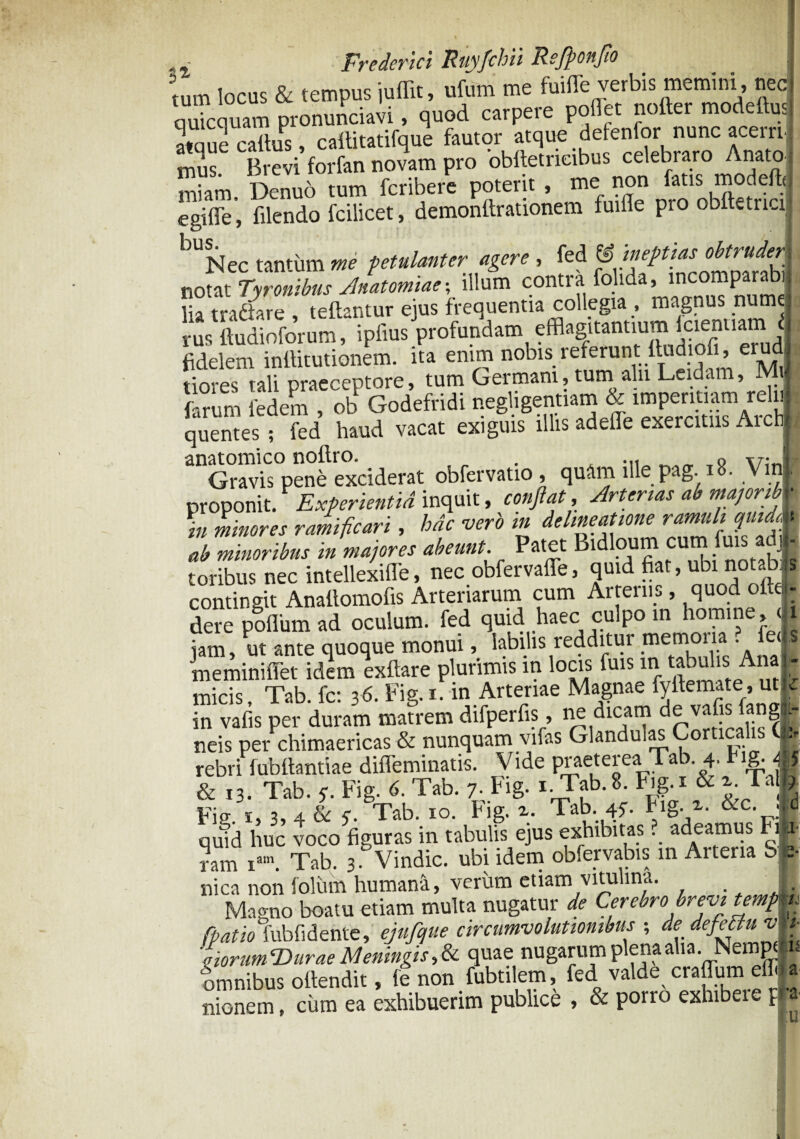 tum locus & tempus juflit, ufum me fuiflTe verbis memini , nec quicquam pronunciavi, quod carpere poflet nofter modeftus. Se cattus, cattitatifque fautor atque defenfor nunc acerni mus. Brevi forfan novam pro bbftetneibus celebraro AnatoJ miam, Denuo tum fcribere potent , me non fatis modeftej egifie, filendo fcilicet , demonttrationem fuiffe pro obftetncij bUNec tantum petulanter agere , fed notat Tyronibus Anatomiae; illum contra folida, incomparabili lia traSare teftantur ejus frequentia collegia , magnus numelq ru^liudioforum, ipfius profundam efflagitantium fcienliamj fidelem inttitutionem. ita enim nobis referunt ftadiofi, erudi r tiores tali praeceptore, tum Germani, tum aln Leidam, Mij fanim fedem , ob Godefridi negligentiam & imperitiam relui quentes ; fed haud vacat exiguis illis adelle exercitus Aicbj anatomico nottro. , „ . ... ,» v;„B Gravis pene exciderat obfervatio, quam ille pag. 18. VmB proponit. ExPerientid inquit, conflat. Arterias ab majoribv in minores ramificari, hac vero in delineatione ramuli quia4 ab minoribus in majores abeunt. Patet Bidloum cum fms adj| foribus nec intellexiffe, nec obfervaffe, quid fiat, ubi notabis contingit Anaftomofis Arteriarum cum Ai renis, quod oIlgi- dere poflum ad oculum, fed quid haec culpo in homine , ( i jam, ut ante quoque monui, labilis redditur memor a ? ed s meminiffet idem exftare plurimis in locis fuis in tabulis Ana J micis. Tab. fc: 36. Fig.i. in Arteriae Magnae fyftemate, utle in vafis per duram matrem difperfis, uedicam eva is an ga¬ neis per chimaericas & nunquam vifas Glandulas Corticalis ( rebri fubiiantiae difleminatis. Vide praeterea Tab. 4. r1S;# & 13. Tab. y. Fig. 6. Tab. 7. Fig. 1. Tab.8. Fig.r & Tai J Bis i, 3, 4 & y. Tab. 10. fig. 2.. Tab. 45. Fig.v. &c. .Id q Jd huc voco figuras in tabulis ejus «htbi.as ? adeamus F, a ram iam. Tab. 3. Vindic. ubi idem observabis in Arteria SI. nica non folum humana, verum etiam vitulina. Magno boatu etiam multa nugatur de Cerebro brevi temp fpatio fubfi dente, ejufque circumvolutionibus ; dedefedlu v e torum ‘Durae Meningis, & quae nugarum plena aha. Nempt fmnibus offendit, fe non. fubtilem. fed. valdi craflum elfl nionem, cum ea exhibuerim publice * & porro exhi eie f ■/j h a k
