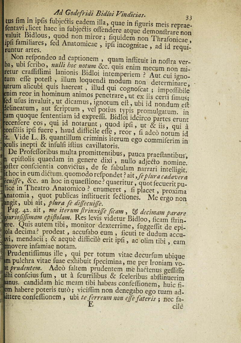 tus fim in ipfis fubjeftis eadem illa, quae in figuris meis reprae- fentavi, licet haec m fubjedtis offendere atque demonltraJnon valuit Bidlous, quod non miror; fiquidem non Thrafonicae !Pli familiares, fed Anatomicae , ipfi incognitae , ad id requi¬ runtur artes. ° Non relpondeo ad captionem , quam inrtituit in nofira ver- ba, ubi fcnbo, nulli hoc notum &c. quis enim mecum non mi- retur crafhflimi lanionis Bidloi intemperiem > Aut cui i^n tum e ile poteft , illum loquendi modum non determinare' utrum alicubi quis haereat , illud qui cognofcat ; impoffibde enim reor in hominum animos penetrare,ut ex iis certi fimus- ed utus invaluit, m dicamus, ignotum efi, ubi id nondum eft lelineatum, aut fcriptum , vel potius typis promulgatum, in :am quoque fententiam id expreffi. Bidloi idcirco partes erunt jrecenfere eos, qui id notarunt; quod ipfi, ut & iis, qui d confilns ipii fuere , haud difficile effe , reor , fi adeo notum id JK* ™e L. B. quantillum criminis iterum ego commiferim in , iculis inepti & mfulfi lftius cavillatoris. fl De Profeflbribus multa promittentibus, pauca praedantibus, a epiffolis quaedam in genere dixi, nullo adjedto nomine lofter confcientia conviftus, de fe fabulam narrari intelligit* ithoc in eum dnffum. quomodo refpondet ? ait ,feplura cadavera ecuitfe, &c. an hoc mquaefhone? quaeritur, quot fecuerit pu¬ lice in Theatro Anatomico ? enumeret , fi placet, proxima tnatomia , quot publicas inffituerit fediones. Me ergo non ngit, ubi ait, plura fe dijfecuiffe. 6 pag 4^- ait, me iterum ftrinxifefleam , & decimam parare ntriojijjimam epiflolam. Res levis videtur Bidloo, ficam ftrin- re. Quis autem tibi, monitor dexterrime, fuggeflit de epi- :ola decima? prodeat, accufabo eum , ficuti te^dudum accu- tvi, mendacii; & aeque difficile erit ipfi, ac olim tibi, eam jmovere infamiae notam. 1 ’ Prudentiffimus ille, qui per totum vitae decurfum ubique im pulchra vitae fuae exhibuit fpecimina, me per Ironiam vo- it prudentem. Adeo faltem prudentem me hactenus gefiiffe lihi confcius fum , ut & fcurrilibus & fceleribus abftinuerim mus. candidam hic meam tibi habeas confeflionem, huic fi- m habere poteris tuto; vicifiim non denegabo ego tuam ad- littere confeffionem , ubi te ferreum non ejfe fateris ; nec fa- E ’ cilb
