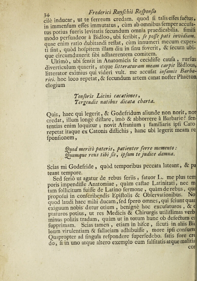 cile inducar, ut te ferreum credam, quod (i talis elfesfaftus, in immenfum effes immutatus, cum ab omnibus femperaccufa- tus potius fueris levitatis fecundum omnia praedicabilia, fimili modo perfuadeor a Bidloo, ubi fcribit, fe pofe pati invidiam. quae enim ratio dubitandi reltat, cum innumeri mecum exper¬ ti fint, quod hofpitem illam diu in fmu foverit, & iecum ubi¬ que circumduxerit fibi adhaerentem comitem. Ultimo, ubi fentit in Anatomicis fe cecidilTe cauia , rurfus diverticulum quaerit, atque litteraturam meam carpit Bidlous, litterator eximius qui videri vult, me acculat infamis Barba¬ riei. hoc loco repetat,& fecundum artem canat nofterPhaeton elogium Tonforis Licini cacationes, Tergendis natibus dicata charta. Quis, haec qui legerit, & Godefridum aliunde non norit, nor> credat, illum longe diftare, imo & abhorrere ^Barbarie? fen tentias enim loquitur ; novit Afranium ; familiaris ipli Cato repetat itaque ex Catonis diltichis, hanc ubi legerit meam re fponfionem, i Quod merito pateris, patienter ferre memento: Quumque reus tibi fis, ipjnm te judice damna. .,4 I Scias mi Godefride , quod temporibus peccata lateant, & pa teant tempore. Sed ferio ut agatur de rebus feriis , fateor L. me plus tem poris impendille Anatomiae , quam caltae Latinitati, nec m tam follicitum fuifle de Latino fermone , quam de rebus, qud propofui in confcribendis Epiftolis & Oblervationibus. No quod laudi haec mihi ducam,fed fpero omnes,qui fciuntquat exiguum nobis detur otium , benigni hoc excufaturos, & c ptaturos potius, ut res Medicis & Chirurgis utiliflimas verb minus politis tradam, quam ut in totum hunc ob defe&um et fupprimam. Scias tamen , etiam in hifce , ficuti in aliis Bicl loutn virulentiam & fallaciam adhibuiflfe , more ipfi confuett Quapropter ad fingula refpondere fuperfedebo. fatis fore crc do, fi in uno atque altero exemplo eum falfitatis atque malitia