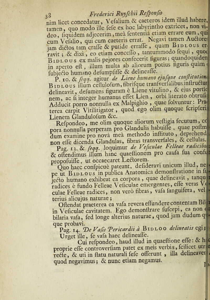 nim licet concedatur, Vefalium & caeteros idem illud habere,) tamen, quo modo ille fefe ex hoc labyrintho exti.cet, non vi—i deo, fiquidem adjecerim,mea fententia etiam errare eum, quii cum Veialio, qui cum caeteris errat. Negavi tamen Audore:. jam didos tam erade & putide erraffe , quam Bidlous er¬ ravit ; & dixi, eo etiam concedo , tantummodo iequi , quoc Bidlous ex malis pejores confecerit figuras; quandoquidenj in aperto eft, illum multa ab aliorum potius figuris quam <| fubiedo humano defumpfide & delineafTe. . I P. io. & feqq. agitur de Liene humano ejufque conjtitutmi Bidlous illum cellulofum,fibrifque tranfverfalibusinftruduri delineavit, defumens figuram e Liene vitulino, & ejus porticl nem, ac fi integer humanus edet Lien , orbi literato obtruliij Adducit porro nonnulla ex Malpighio , quae lolvuntui. Pr&lF terea carpit Vitilitigator , quod ego olim quoque fcripfen j Lienem Glandulofum &c. _ . jl Refpondeo, me olim quoque aliorum vedigia fecutum, cc * pora nonnulla perperam pro Glandulis habuide , quae poltm j-i dum examine pro nova mea methodo lnfhtuto , deprehendh non ede dicenda Glandulas, fibras transverlales, & cellulas.lj Pag 13 & feqq. loquimur de Ve ficulae Felleae radicibi,; & offendimus illum hanc quaeitionem pro caufa fua confijs propofuide, ut occaecaret Leftorem. _ I Quo haec confpicu£ pateant, dedderavi unicum illud, ne| pe ut Bidlous in publica Anatomica demonfliatione in fiii jedo humano exhibeat ea corpora , quae delineavit , tanqufl radices e fundo Felleae Vedculae emergentes, ede veras VJl culae Felleae radices, non vero fibras, vafa fanguifera, velH terius alicujus naturae; Offendat praeterea ea vafa revera edundere contentam tsii® in Vedculae cavitatem. F,go demonftrare fufcepi, ea non tji bilaria vafa, fed longe alterius naturae, quod jam dudumqp que probavi. Pag. 14. De Va fis Fer icar dii d Bidloo delineatis egi Urget ille, fe vafa haec delineade. i.j Cui refpondeo, haud illud in quaedione ede: & h>c proprie ede contrcverdam patet ex meis verbis, fcilicet utr,*Q redfe, & uti in flatu naturali fefe oderunt , illa delineavere quod negavimus; & nunc etiam negamus.