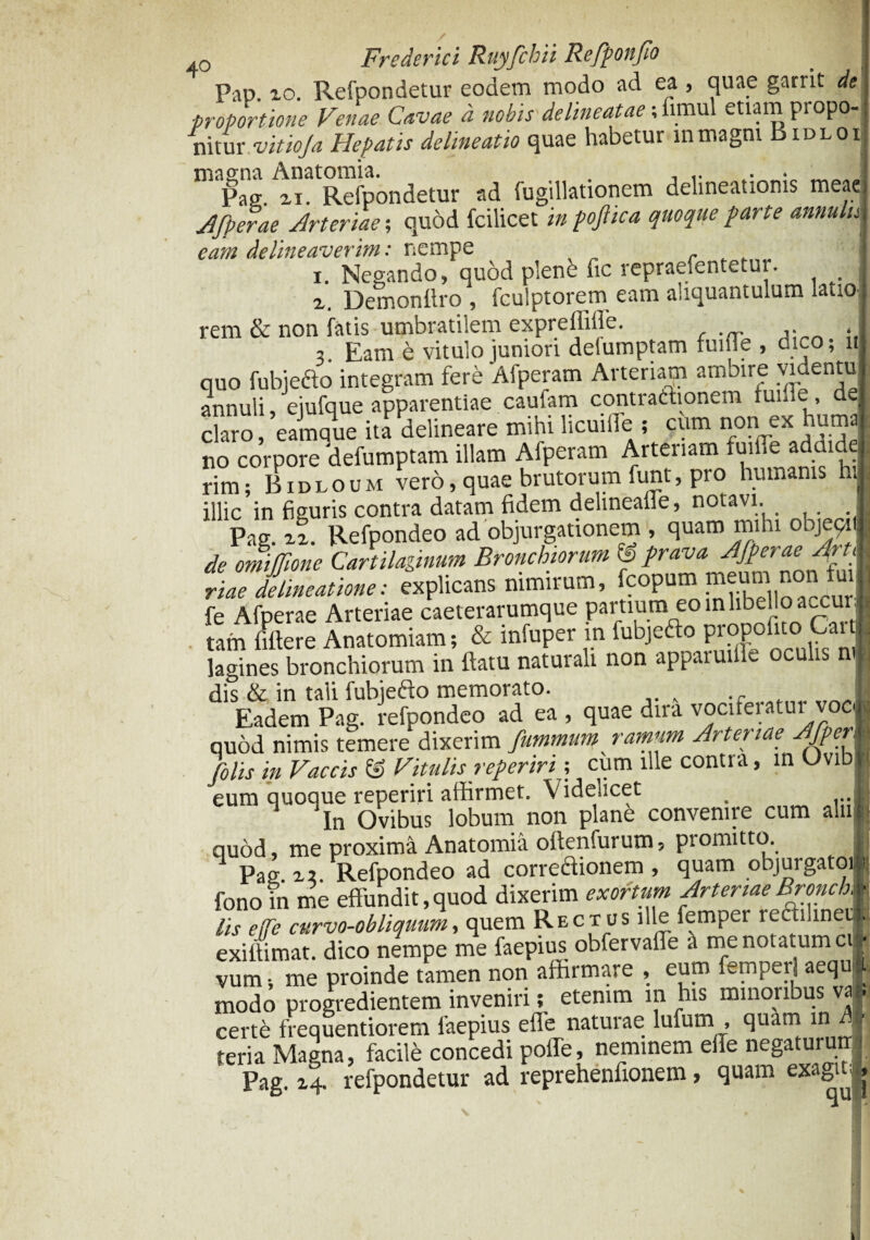 0 Frederici Ruyfchii Refponfio Pap. io. Refpondetur eodem modo ad ea , quae garrit de proportione Venae Cavae a nobis de lineatae; fimul etiam propo¬ nitur vitioja Hepatis delineatio quae habetur in magni Bidlox magna Anatomia. . . Pag n. Refpondetur ad fugillationem delineationis meae Jfperae Arteriae; quod fcilicet in poftica quoque parte annuluI eam delineaverim: nempe - „ „ i. Negando, quod plenb fic repraefentetui. _ z. Demonflro , fculptorem eam aliquantulum latio* rem & non fatis umbratilem expreffiife. . I ? Eam e vitulo juniori delumptam fuiffe , dico; i» quo fubjedo integram fere Afperam Arteriam ambire videntu annuli, ejufque apparentiae caufam conti aChonem tun.e, dei claro, eamque ita delineare mihi licuifle t cum non ex humJ no corpore delumptam illam Afperam Artenam tuit.e adthdel rim; Bidloum tero, quae brutorum funt, pro humatus htl illic in figuris contra datam fidem delinealie, notavi. Pag. zz. Refpondeo ad objurgationem , quam mihi objecrl de omiffione Cartilaginum Bronchiorum f prava Afperae ArtA riae delineatione: explicans nimirum, fcopum meum non fml fe Afperae Arteriae caeterarumque partium eo mlibeHoacXu J tam fiftere Anatomiam; & infuper in fubjefto propofitc> Car J lagines bronchiorum in ftatu naturali non apparuiiie oculis n« dis & in taii fubjefto memorato. I Eadem Pag. refpondeo ad ea , quae dira vociteiatui c*i| quod nimis temere dixerim fummum ramum Arteriae AJperJk [olis in Vaccis ® Vitulis reperiri; cum ille contra, in Uvibp eum quoque reperiri afhrmet. Videlicet . ...I In Ovibus lobum non plane convenite cum aliiB quod, me proxima Anatomia oftenfurum* promitto. 1 Pag. z7. Refpondeo ad correflionem , quam objurgato)» fono in me effundit,quod dixerim exortum ArteriaeBronch, ■ lis efe curvo-obliquum, quem Rectus ille femper recliner . exiffimat. dico nempe me faepius obfervaflfe a me notatum cil vum-, me proinde tamen non affirmare , eum femperl aequ; modo progredientem inveniri; etenim m his minoribus va . certe frequentiorem faepius effe naturae lufum , quam in A teria Magna, facile concedi polle, neminem effe negaturutrj Pag. refpondetur ad reprehenfionem, quam exagit * 1