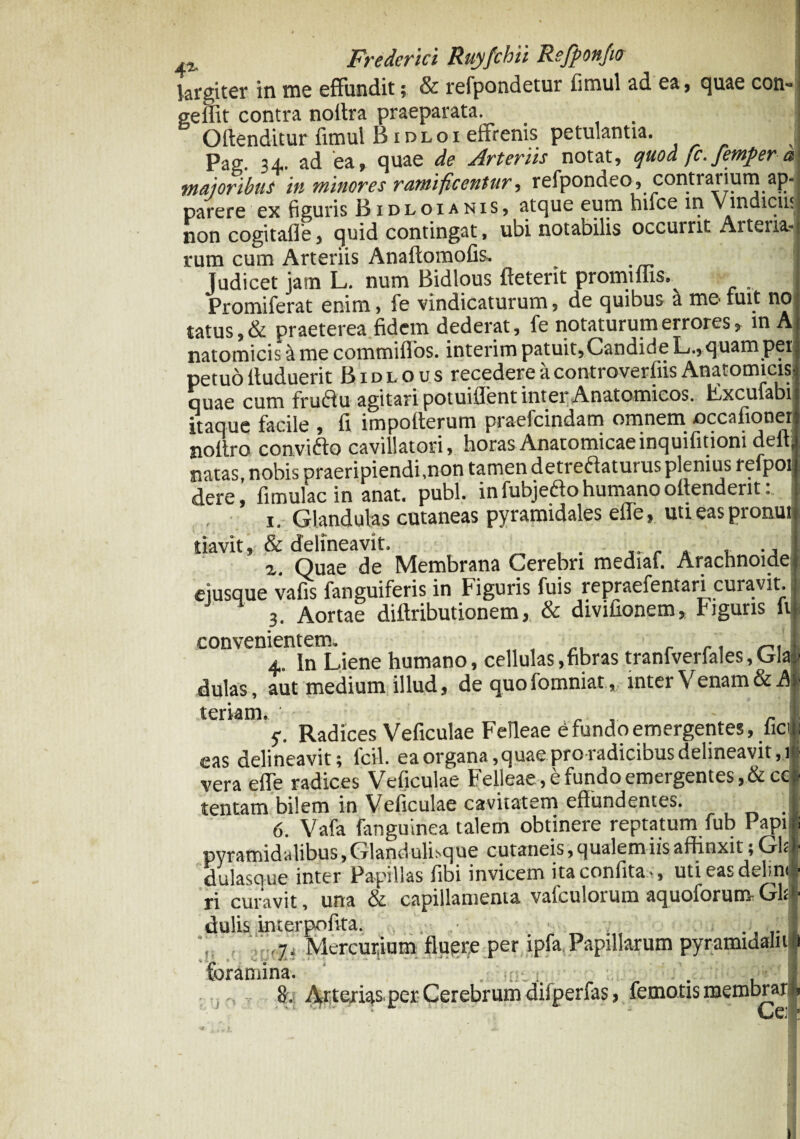 largiter in me effundit; & refpondetur fimul ad ea, quae con- j geffit contra noilra praeparata. . | Offenditur fimul B idloi eftrenis petulantia. J Pag. 34. ad ea, quae de Arteriis notat, quod fc. femper a maioribus in minores ramificentur, refponcieo, contratium ap-| parere ex figuris B idloi anis, atque eum hifce in Vindiciis non cogitafle, quid contingat, ubi notabilis occurrit Arteria-J rum cum Arteriis Anaftomofis. I Judicet jam L. num Bidlous ffeterit promiffis. Promiferat enim, fe vindicaturum, de quibus a me fuit noj tatus, & praeterea fidem dederat, fe notaturum errores, in Aj natomicis&me commifios. interim patuit,Candide L., quam per petuo ffuduerit Bidlous recedere a controverfiis Anatomicis? quae cum fruClu agitari potuiflent inter Anatomicos. Fxcufabi itaque facile , fi impofterum praefcindam omnem occaffonei jioltro convidlo cavillatori, horas Anatomicaeinquifitioni delF natas, nobis praeripiendi,non tamen detrectaturus plenius refpoi dere, fimulac in anat. pubi, in fubjeCto humano offendent. 1. Glandulas cutaneas pyramidales elTe, uti eas pronuit tiavit, & delineavit. . , x. Quae de Membrana Cerebri mediaf. Arachnoidep eiusque vafis fanguiferis in figuris fuis repraefentari curavit. ,j 3. Aortae diffributionem, & divifionem, Figuris fu convenientem. . ., I 4 ln Liene humano, cellulas,fibras tranfverfales, Cia • dulas, aut medium illud, de quofomniar, inter Venam & 41 teriam. v. Radices Veficulae Felleae e fundo emergentes, ficu • C '1__~ nilAO r\rr\ vcirJirihnc Hplinpavif . 1(1 eas delineavit; fcil. ea organa,quae pro radicibus delineavit,! vera efle radices Veficulae Felleae, e fundo emergentes, &cc tentam bilem in Veficulae cavitatem effundentes. ■ 6. Vafa fanguinea talem obtinere reptatum fub Papifi pyramidalibus, Glandulhq ue cutaneis, qualem iis affinxit; GLI dulasque inter Papillas fibi invicem itaconfita-, utieasdelmi* ri curavit, una & capillamenta vafculorum aquoidrum GLI- dulis interpofita. ... ■: ,. . J ,7. Mercurium fluere per ipfa Papillarum pyramidali 1$ •' i ... y B -wt w -w ■* foramina. 8. ■j Arterias, per Cerebrum difperCrs, femoris membra».