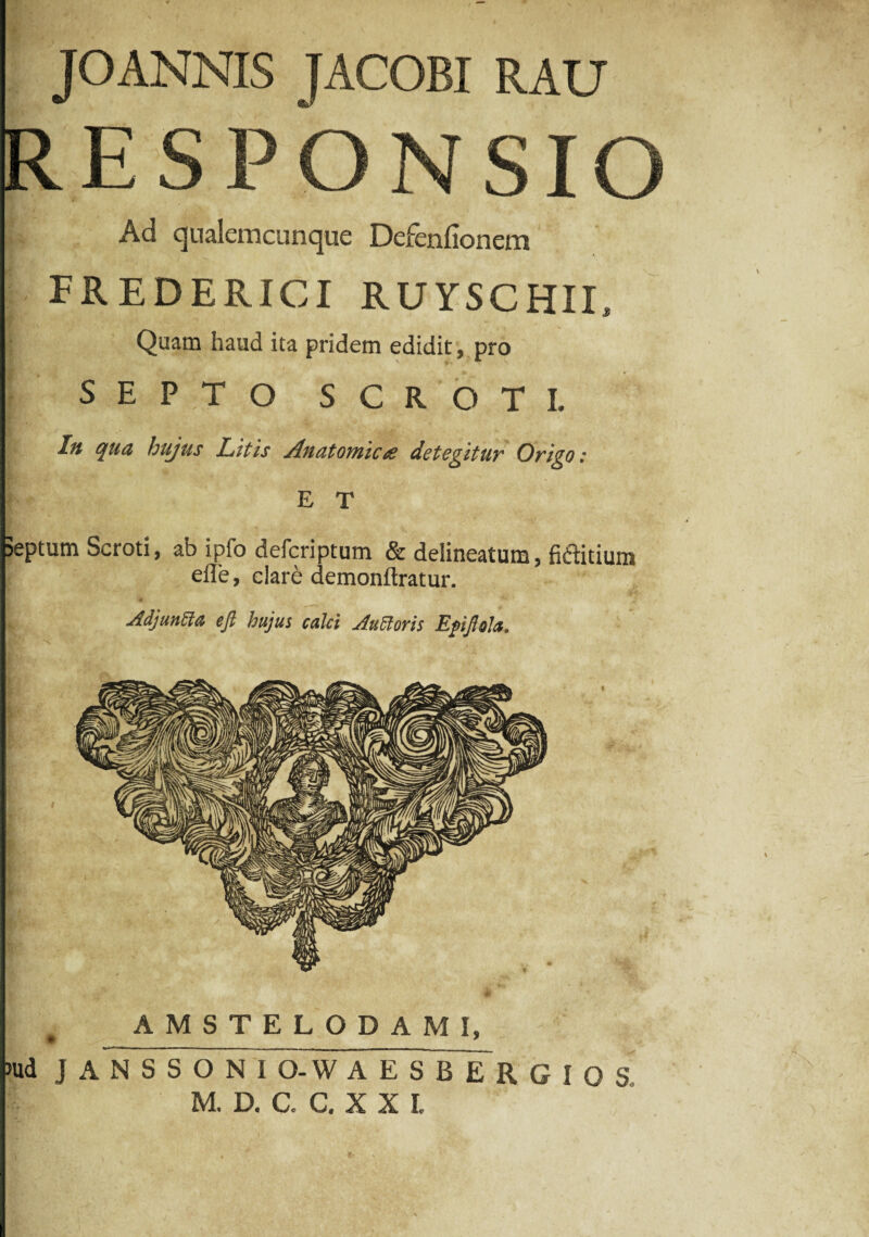 JOANNIS IACOBI RAU RESPONSIO Ad qualemcunque Defenlionem FREDERICI RUYSCHIL Quam haud ita pridem edidit, pro SEPTO SCROTI. In qua hujus Litis Anatomica detegitur Origo: E T septum Scroti, ab ipfo defcriptum & delineatum, fiftitium eile, clare demonftratur. AdjunEla eft hujus calci Auttoris Epijlofo. AMSTELODAMI, >ud J A N S S O N I O-W AESBERGIOS