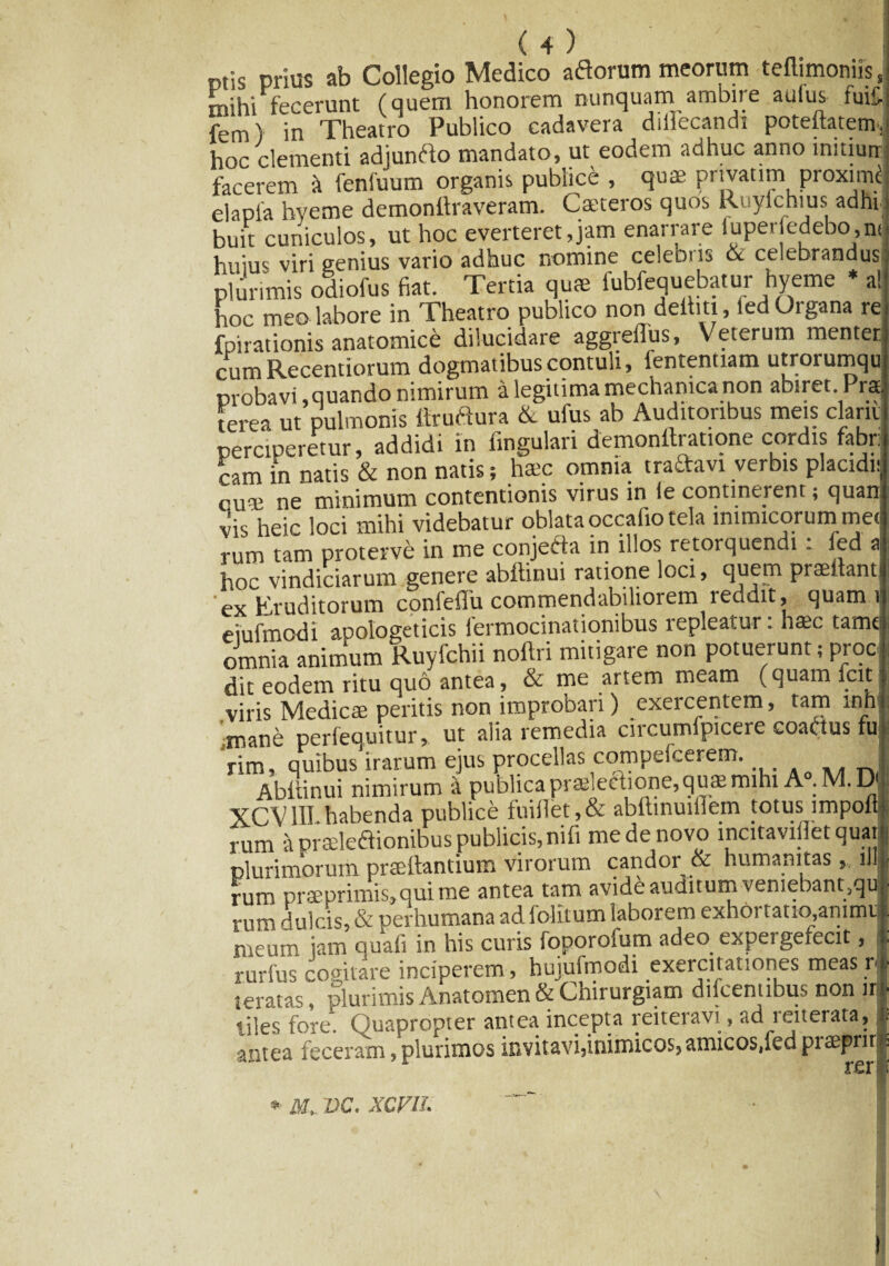 ptis prius ab Collegio Medico adorum meorum teftimoniis J mihi fecerunt (quem honorem nunquam ambire auius luit-s fem) in Theatro Publico cadavera dillecandi potebatetn, hoc clementi adjundo mandato, ut eodem adhuc anno initiun facerem i fenluum organis publice , qua' prtvatim proximi e]apfa hveme demonilraveram. Cateros quos Ruyichius adhi buit cuniculos, ut hoc everteret,jam enarrare lupeiledebo,n(j huius viri genius vario adhuc nomine celeoiis 6c celebrandusj plurimis odiofus fiat. Tertia qua fubfequebatur hyeme * a! hoc meo labore in Theatro publico non deihti, led Organa rei fpirationis anatomice dilucidare aggreflus, Veterum menten cumRecentiorum dogmatibus contuli, fententiam utrorumqu probavi, quando mmirum a legitima mechanica non abiret. Prati terea ut pulmonis ttrudura & ufus ab Auditoribus meis clam perciperetur, addidi in fingulari demonftratione cordis fabri cam in natis & non natis; haec omnia traftavt verbis placidnj cuae ne minimum contentionis virus in ie continerent; quam vis heic loci mihi videbatur oblata occafio tela inimicorum metj rum tam proterve in me conjecta in illos retorquendi . fed al hoc vindiciarum genere abdinui ratione loci, qttcm praedantI ‘ex Eruditorum confeflu commendabiliorem reddit, quam u eiufmodi apologeticis lermocinationibus lepleatur. haec tamel omnia animum Ruyfchii noftri mitigare non potuerunt; proci dit eodem ritu quo antea, & me artem meam (quam icit 1 viris Medicae peritis non improbari) exercentem, tam l-nhl ■mane perfequitur» ut alia remedia circumfpicere coatf us fui rim, quibus irarum ejus procellas compefcerem. j Abdinui nimirum a publica praelectione, quae mihi A°.M. DI XCV1II. habenda publice fuiilet, & abftinuiflem totus impofll rum a prseleftionibus publicis, nifi me de novo incitavillet quatl plurimorum praedantium virorum candor & humanitas,, ili rum prseprimis,quime antea tam avide auditum veniebant5qul rum dulcis, & perhumana ad folitum laborem exhortatio ammtf meum jam quafi in h i s c u 11 (P . P ^ rurfus cogitare inciperem , hujufmodi exercitationes meas rl teratas, plurimis Anatomen & Chirurgiam diicemibus non iri liles fore. Ouapropier antea incepta reiteravi, ad reneiata, | antea feceram, plurimos invitavijinimicosjamicosdedpraepnrl \ er ■ * M, VC. XCFU.