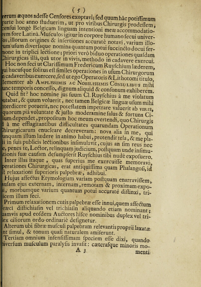 (s) erum aequos adefTe Cenfores exoptavi; fed quum hac potidimutn larte hoc anno ltuduerim, ut pro viribus Chirurgis prodedem, enfui longe Belgicam linguam intentioni meae accommodatio- em fore Latina. Mufcu los igit ur in corpore humano fecui univer- os,illorum origines & iniertiones accurate notavi .varium illo- *um ulum diverfaque nomina quantum potui fuccindo docui fer- none in triplici ledione; priori vero biduo operationes quafdam hirurgicas illa, qua utor in vivis, methodo in cadavere exercui. Hoc non feci ut Clanflimum Fredericum Ruyfchium 1 sederem, ui hucufque fohtus ett fimiles operationes in ufum Chirurgorum .1 cadaveribus exercere,fed ut ego Operatoris &Lit hototni titulo lementer ab Amplissimis ac Nobilissimis Consulibus mihi unc temporis concedo, dignum aliquid & confonum exhiberem Quid fit ? hoc nomine jus fuum Cl. Ruyfchius -i me violatum utabat,& quum voluerit, nec tamen Belgicae lingua? ufum mihi aterdicere potuerit,nec potellatem impetrare valuerit ab viris quorum pia voluntate &julto moderamine falus& fortuna Ci* ium dependet ,propofitum hoc meum evertendi, quo Chirurge 1 it me efflagitantibus difficultates quarundam Operationum Ihirurgicarum enucleare decreveram: nova alia in me qu; unquam illum laedere inanimo habui, protendit tela, & me ni ii in fuispublicis letfionibus infimulavit,cujus an lim reus nec e, penes te, Leftor, relinquam judicium, poftquam unde infimu- Itioms fuae caufam defumpferit Ruyfchius tibi nude expofuero Inter illas itaque , quas fuperius me exercuiffie memoravi.* lerationes Chirurgicas, erat antiquiffima quam Phalangoii id t relaxationi fuperioris palpebrae, adhibui. Hujus affedtus Etymologiam variam pollquam enarravidem. tufam ejus externam, internam,remotam & proximamexpo- morbumque varium quantum potui accurate diffinxi tri- icem illum feci. ’ Primum relaxationem cutis palpebrae ede innui,quem affedfflm raeci didichiadn vel trichiadn aliquando etiam nominant- lamvis apud eofdem Auftores hifce nominibus duplex vel tri- lex ciliorum ordo ordinarie defignetur. Alterum ubi fibrae mufculi palpebram relevantis proprii laxa te nt fimul, & tonum quali naturalem amiferunt. Tertiam omnium infenfidimam fpeciem ede dixi, quando liverfum mufculum paralyfis invadt: caeterafque minoris mo- A i menti;