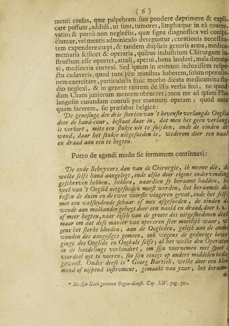 (( <5 ) menti caufas, quse palpebram fuo pondere deprimere & expli¬ care poliunt, addidi, ut funt,tumores,limphaeque in ea coacer¬ vatio; & porro non neglediis, quae figna diagnoflica vel confpi- ciuntur, vel mentis adminiculo deteguntui , cuiationis necemta- tem expendere coepi,& tandem duplicis generis aima, medica¬ mentaria fcilicet & operaria, quibus induftrium Chirurgum in- ftruftum effe oportet, attuli, aperui ,bona laudavi, mala damna¬ vi, mediocria correxi. Sed quum in animum induxiffem refpe- ftu cadaveris, quod tum prae manibus haberem, folam operatio¬ nem exercitare,particularia huic moibo dicata medicaminaItu* dio neglexi, & in genere tantum de illis verba feci, ne quod¬ dam Chaos juniorum mentem obrueret; mox me ad ipfam Pha-j langofm curandam contuli per manuum operam ; quod ante quam facerem, fic praefabar belgice: , ^ 'I T>e gene finge der drie foorten van ’t bovenfle verlangde Oogha door de hand-cuur, befiaat daar iit, dat rnen hei geen yerlangt is verkort, mits eeit fitikje ait te fitij den, etide de emden de, Wond, daar het ftukje uitgefneden is, wederom door een naal en draad aan een te hegten. • Porro de agendi modo fic fermonem continuavi: T>e otide Scbryvers dan van de Chirurgie, ik meene die, dc\ veelkefilfs hand aangelegt ,ende alfoo door eigene ondervinding gefchreven hebben, hebben, naardien fy beraamt hadden, hi veelvan V Ooglid uitgefneden moeft werden, het beraamde dei tujfen de duim en detwee voorfte vingeren gevat ,ende het fiIfA met een vuelfnydende fihaar of mes afgefneden , de einden dei voonde aan malkandergehegt door een naald en draad) door 1.2,. o f meer hegten, naar eifch van de groote des uitgefhedenen deelI niaar om dat de fi manier van operer en fi er moeilijk venar, w gens het fierke bloeden, aan de (Jogleden, gelijk aan de ande> wonden des aangefigts gemeen, ook wegens de gedurige bewe «ime des Ooglids en Oogbals filfs; al het -welke den Operat et % % handeiinge verhindert, om fijn voornemen met Jpoet voordeeluyt tevoeren, foo fijn eenige op andere middelen bedac gevtieeft. Onder deefe is * Georg Bartish, welke door een kler, \ %iend ofnijpend infirument, gemaakt vanyzer, het beraamX * St e fijn Bock genoemt Qogen-dienft. Cap. XIV. pag. 300,