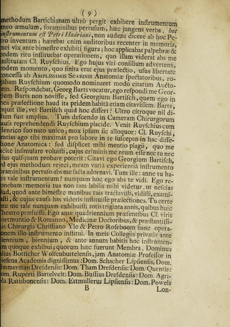 methodum Bartichianam ultro pergit exhibere inftrumentum meo aemulum, foraminibus pertufum, haec jungens verba hoc mjtrumentum eji Tetri Hadriani,non audens dicere ab hoc Pe¬ tro inventum ; haerebat enim auditoribus recenter in memoria net vix ante bimeitre exhibiti figura; hoc applicabat palpebrae & lodem ritu inilituebat operationem, quo illam viderat abs me inlututam Cl. Ruyfchius. Ego hujus viri confilium advertens :odem momento, quo finita erat ejus praeleftio, ufus libertate :onceiia ab Amplissimis Scabinis Anatomiae fpe&atoribus ro- ;abam Ruyfchium quomodo nominaret modo citatum At’fto- em. Reipondebat, Georg Barts vocatur, ego refpondi me Geor ?um Barts non noviffe, fed Georgium Bartifch,quem em> in tea praeledione haud ita pridem habita etiam citavilfem. Barts lquit ille,vel Bardfch quid hoc differt? Ultro citroque nil di¬ tum fuit amplius. Tum defcendo in Cameram Chirurgorum aufa reprehendendi Ruyfchium placide. Venit Ruyfchiuscum lenrico fuo nato unico; mox ipfum fic alloquor: Cl. Ruyfchi ratias ago tibi maximas pro labore in te fufcepto in hac diffe- :ione Anatomica : fed difplicet mihi mentio plagii, quo me cite infimulare voluifti, cujus criminis me reum dfenectu nec ius quifquam probare poterit: Citavi ego Georgium Bartifch, :d ejus methodum rejeci,meam varia experientia inflrumento> iraminibus pertufo abs me fafta adornavi. Tum ille: anne tu ha- ;s tale inftrumentum? nunquam hoc ego abs te vidi. Ego re- anebam:memoria tua non tam labilis mihi videtur,ut nefcias lud, quod ante bimeftre manibus tuis tracfavifti,vidifii,exami- afti,& cujus caula has videris inftituiifepraeieftiones.Tu certe ate me tale nunquam exhibuilti totis triginta annis, quibus huic 'heatro praefuifti. Ego ante quadriennium praefentibus Cl, viris ortmuntio & Romanno, Medicinae Dodtoribus, & prteftantifli- iis Chirurgis Chriftiano Yle & Petro Rofeboom hanc opera- onem illo inftrumento infiitui. In meis Collegiis privatissime iennium , biennium , & ante annum habitis hoc inflrumen- im quoque exhibui; quorum haec fuerunt Membra, Dominus lius Botticher Wolfenbuttelenlis,jam Anatomiae Profeffor in iefena Academia digniffimus tDom.Schacher Lipfienfis, Dom. immerman Drefdenfis: Dom. Tham Drefdenfis: Dom, Quentin: om. Ruperti Bartelvelt: Dom. Buffius Drefdenfis: Dom. Agrii »la Ratisbonenfis: Dom. Ettmullerus Lipfienfis: Dom. Powels B Lon-