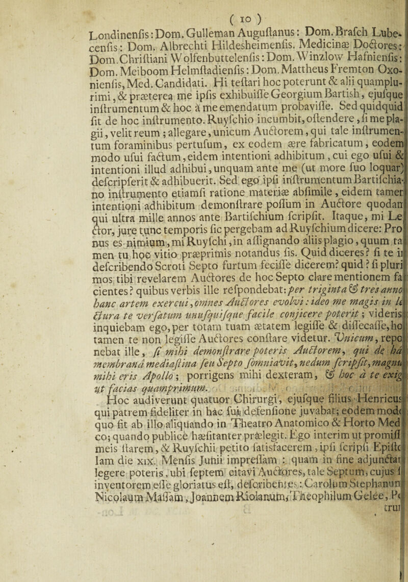 (io) ' Londinenfis:Dom.Gulleman Auguftanus: Dom.Brafch Lube-i cenfis: Dom. Albrechti Hildesheimenfis. Medicinae Dodores:' Dom.Chriftiani Wolfenbuttelenfis: Dom. Winzlow Hafnienfis: Dom. Meiboom Heimftadienfis: Dom. Mattheus Fremton Oxo- nienfis,Med. Candidati. Hi teftari hoc poterunt & alii quamplu- rimi ,& praeterea me ipfis exhibuifie Georgium Bartish, ejufque j inflrumentum & hoc k me emendatum probavifle. Sed quidquid fit de hoc initrumento. Ruyfchio incumbit, oftendere, fime pla¬ gii , velit reum; allegare, unicum Audorem, qui tale inftrumen- tum foraminibus pertufum, ex eodem sere fabricatum, eodem modo ufui fadum, eidem intentioni adhibitum , cui ego ufui & intentioni illud adhibui,unquam ante me (ut more fuo loquar) defcripferit & adhibuerit. Sed ego ipfi inflrumentum Bartifchia-i no initrumento etiamfi ratione materiae abfimile, eidem tamet intentioni adhibitum demonttrare poflum in Audore quodan qui ultra mille annos ante Bartifchium fcripfit. Itaque, mi Le cbor, jure tunc temporis fic pergebam ad Ruyfchium dicere: Pro nus es nimium, mi Ruyfchi, in aflignando aliis plagio, quum tai men tu hoc vitio prseprimis notandus fis. Quid diceres? fi te it defcribendo Scroti Septo furtum feeifle dicerem? quid? fi pluri mos tibi revelarem Audores de hoc Septo clare mentionem fa cientes? quibus verbis ille refpondebat:/w triginta&tresanno hanc artem exercui, omnes Juli ores evolvi: ideo me magis in h\ Bura te verfatum unufquifque facile conjicere poterit; videris: inquiebam ego, per totam tuam aetatem legifie & difl'ecafle,ho tamen te non legifie Audores conflare videtur. Vnicuttt, repcj)1 nebat ille, fi mihi demonftrare poteris Auctorem, qui de hd membrana mediaftina feti Septo fomniavit, nedum fcripfit, magnu j mihi eris Apollo ; porrigens mihi dexteram, & hoc d te exigj ift facias quamprimum. . Hoc audiverunt quatupr Chirurgi, ejufque filius Henricus qui patrem fideliter in hac fuj, defenfione juvabat; eodem mod< quo fit ab illo aliquando in Theatro Anatomico & Horto Med co; quando publice haefitanter praelegit. Ego interimutpromiff meis flarem ,& Ruyfchii petito fatisfacerem, ipfi fcripfi Epiflcl lam die xix. Menfis Junii impreflam : quam in fine ad j undat legere poteris , ubi feptem citavi Auctores, tale Septum, cujus 1 inventorem efle gloriatus eft, defcribentes: Carofiim Stephnnunf Nicolaum Maflam, joannem Riolanum/f heophilum Gelee, P* „ • truil *