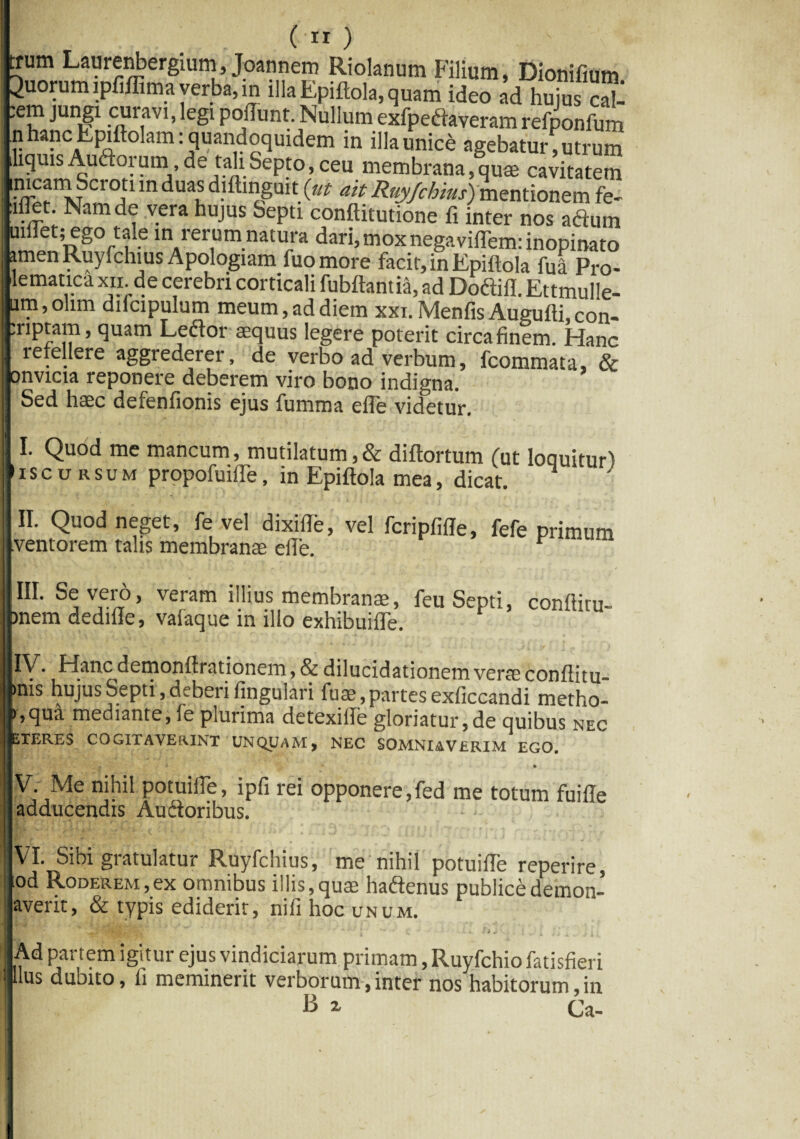 trum Laurenbergium, Joannem Riolanum Filium, Dionifium Quorum ipfiffima verba, in illa Epiftola, quam ideo ad hujus eat ,em jungi curavi, legi poliunt. Nullum exfpedtaveramrefponfum n hanc Lpiftolam: quandoquidem in illa unice agebatur; utrum liquis Aurorum, de tali Septo, ceu membrana, quae cavitatem nicam Scrott in duas diftingmt {ut ait Ruyfchius) mentionem fe- illet. Nam de vera hujus Septi conftitutione fi inter nos aftum mllet; ego tale in rerum natura dari, moxnegaviflem: inopinato atnen Ruyfchius Apologiam fuomore facit, in Epiftola M Pro- lematica xn de cerebri corticali fubftantia, ad Doftifl. Ettmulle- um,ohm difcipulum meum, ad diem xxi. Menfis Augufti,con- riptam, quam Ledfor aequus legere poterit circa finem. Hanc refellere aggrederer, de verbo ad verbum, fcommata, & onvicia reponere deberem viro bono indigna. Sed haec defenfionis ejus fumma efle videtur. I. Quod me mancum, mutilatum, & diftortum (ut loquitur) i s c u r s u m propofuifle, in Epiftola mea, dicat. II. Quod neget, fe vel dixifte, vel fcripfifte, fefe primum ventorem talis membranae efle. III. Severo, veram illius membranae, feu Septi, conftitu- )nem dedille, valaque in illo exhibuifle. IV. Hanc demonftrationem, & dilucidationemverae conftitu- »nis hujus Septi,deberi finguiari fuse,partesexficcandi metho- >,qua mediante, fe plurima detexifte gloriatur,de quibus nec ETERES COGITAVERINT UNQUAM > NEC SOMNIAVERIM EGO. • ' * ' V ' “V . • V. Me nihil potuilfe, ipfi rei opponere,fed me totum fuiffe adducendis Audioribus. VI. Sibi gratulatur Ruyfchius, me'nihil potuifte reperire, iod Roderem,ex omnibus illis,quae hadtenus publice dernon- averit, & typis ediderit, nifi hoc unum. ^ .r e J'.E Ad par tem igitur ejus vindiciarum primam, Ruyfchiofatisfieri Ilus dubito, fi meminerit verborum,inter nos habitorum,in B x Ca-