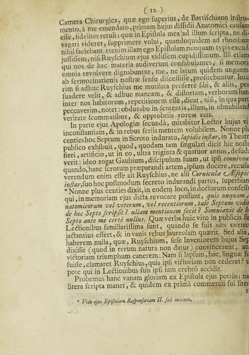 ( «■ ) Camera Chirurgica, quae ego fuperius, de Bartifchiano mftru- mento & me emendato,primam hujus diflidn- Anatomici caufarn eile, fideliter retuli; quae in Epifiola mea’ad filum fcnpta, ne di- vaoari viderer, fupprimere volui, quandoquidem ad rhombutr nihil faciebant: etenim illam ego Epiftolam nunquam typis excud iuffiffem, nifi Ruyfchium ejus vidifiem cupidiflimum. Illi etiam aui nos de hac materia audiverunt confabulantes, fi memorii omnia revolvere dignabuntur, me, ne latum quidem ur.guem ab fermocinationis nofirae fenfu difceffifle,profitebuntur. Inte rim fi adhucRuyfchius me mutilata proferre libi, & alus, per fuadere velit, & adhuc mancam, & diftortam,verborumhan inter nos habitorum, repetitionem efie,dicat, nifi, lnquapart peccaverim,notet:obdurabo in fententia, filum, in obnubnand veritate fcommatibus, & opprobriis totum esse . In parte ejus Apologi® fecunda, mirabitur Leftor hujus vn inconftantiam in rebus feriis mentem volubilem. Nonne plv centies hoc Septum in Scroto indurato, lapidis iiiftar,m i heatr publico exhibuit, quod, quodam tam fingulari dicit hic nolit fieri, artificio, ut in eo, ultra triginta & quatuor annos, defudi verit: ideo rogatGaubium,difcipulum fuum,ut ipfi conmvea, quando,hanc icrotumpraeparandi artem,lplum docere, recula verendum enim efTe ait Ruyfchius , ne aln Cornicula^/Efofuc inftarfuohocpoftmodum fecreto indurandi partes, iuperbian * Nonne plus centies dixit, in eodem loco, in doctorum confeili qui, in memoriam ejus dicta revocare poflunt, quis unquam, natomicorum vel veterum, vel recentiorum, tale Septum vidit de hoc Septo fcripfit? ullam mentionem fecit ? hommavit de h< Septo ante me certe nullus. Qua? verba huic viro in publicis iu Legionibus familiariffima funt, quando fe fuis non entibu iaftantius effert, & in vanis rebus laureoiam quaint. Sed aha, haberem nulla, quas, Ruyfchium, fefe Inventorem hujus Sep dixifie (quod in rerum natura non datur) convincerent, an victoriam triumphum canerem:Nam fi lapfum,hoc,linguas fe fuifle,clamaret Ruyfchius,quis ipfi viflonam non cederet? u pote qui in Leftionibus fuis ipfi tam crebro accidit. ^ Probemus hanc vanam gloriam ex Kpiitola ejus potius^: na Utera fcripta manet, & quidem ex prima commeicii fui litei