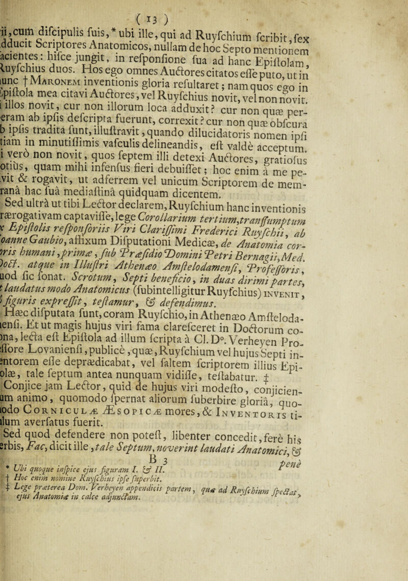 |I ..... - ( x3 ) ii,cum difcipulis fuis,*ubi ille, qui ad Ruyfchium fcribit,fex dducit Scriptores Anatomicos, nullam de hoc Septo mentionem acien es: hiice jungit, m refponfione fua ad hanc Epillolam, luyichius duos. Hos ego omnes Auftores citatos efle puto, ut in lunc f Maronem inventionis gloria refultaret; nam quos ego in qxftola mea citavi Audores, vel Ruyfchius novit, vel non novit i illos novit, cur non illorum loca adduxit? cur non qute per- eram ab ipfis defcnpta fuerunt,correxit?cur non quae obfcura b iphs tiadita funt^illullravit, quando dilucidatoris nomen ipfi tiam in minutilhmis vafculisdelineandis, eft valde acceptum i vero non novit, quos feptem illi detexi Audores, gratiofus otius , quam mihi infenfus fieri debuilTet; hoc enim f me pe- vit & rogavit, ut adferrem vel unicum Scriptorem de mem- rana hac lua medialtina quidquam dicentem. r Sed ultri ut tibi Ledtor declarem,Ruyfchium hanc inventionis ! . , ‘ fl 1 • /. .. . . , ^. | . tranfjtimptum v Epifiolis refiponfiorns Viri ClanJJlmi Fr e der ici Ruyfchii ab oanneGaubio,affixum Difputationi Medicae,^ Anatomia'cor- ms humani,prima:, fiub 'Trafidio ‘Domini Tetri Bernaeii,Med. ')o£t. atque in Illuflri Athenio Amfielodamenji, Frofeforis uod fic fonat. Scrotum, Septi beneficio, in duas dirimi partes* f Laudatus modo Anatomicus (fubintelligitur Ruyfchius ) invenit ’ )figuris expreffit, teftamur, & defendimus. ’ Hamdifputata funt,coram Ruyfchio, in Athenaeo Amfteloda- lenii. Et ut magis hujus viri fama clarefceret in Dodlorum co¬ ma, lefta eft Epiftola ad illum fcripta Cl.D0. Verheyen Pro flore Lovanienii, publice, quae, Ruyfchium vel hujus Septi in -ntorem efte depraedicabat, vel faltem fcriptorem illius Epi- olae, tale feptum antea nunquam vidifte, teftabatur. + J Conjice jam Leftor, quid de hujus viri modefto, conjicien- am animo, quomodo fpernat aliorum fuberbire gloria, qu0- lodo Corniculi iEs opic^e mores,& Inventor /c t; i r r • * ^' 1 vi iv 1 j fi llum averlatus fuerit. Sed quod defendere non poteft, libenter concedit,fere his erbis, Fac> dicit ille, tale Septum, noverint laudati Anatomici, \§ * Ubi quoque infpice ejus figuram I. & IL pCUC | Hoc enim nomine Ruyfchius ipfe fuperbit. f Lege protere a Dom. Verheyen appendicis partem, cpu* ad Ruyfchium rpettat