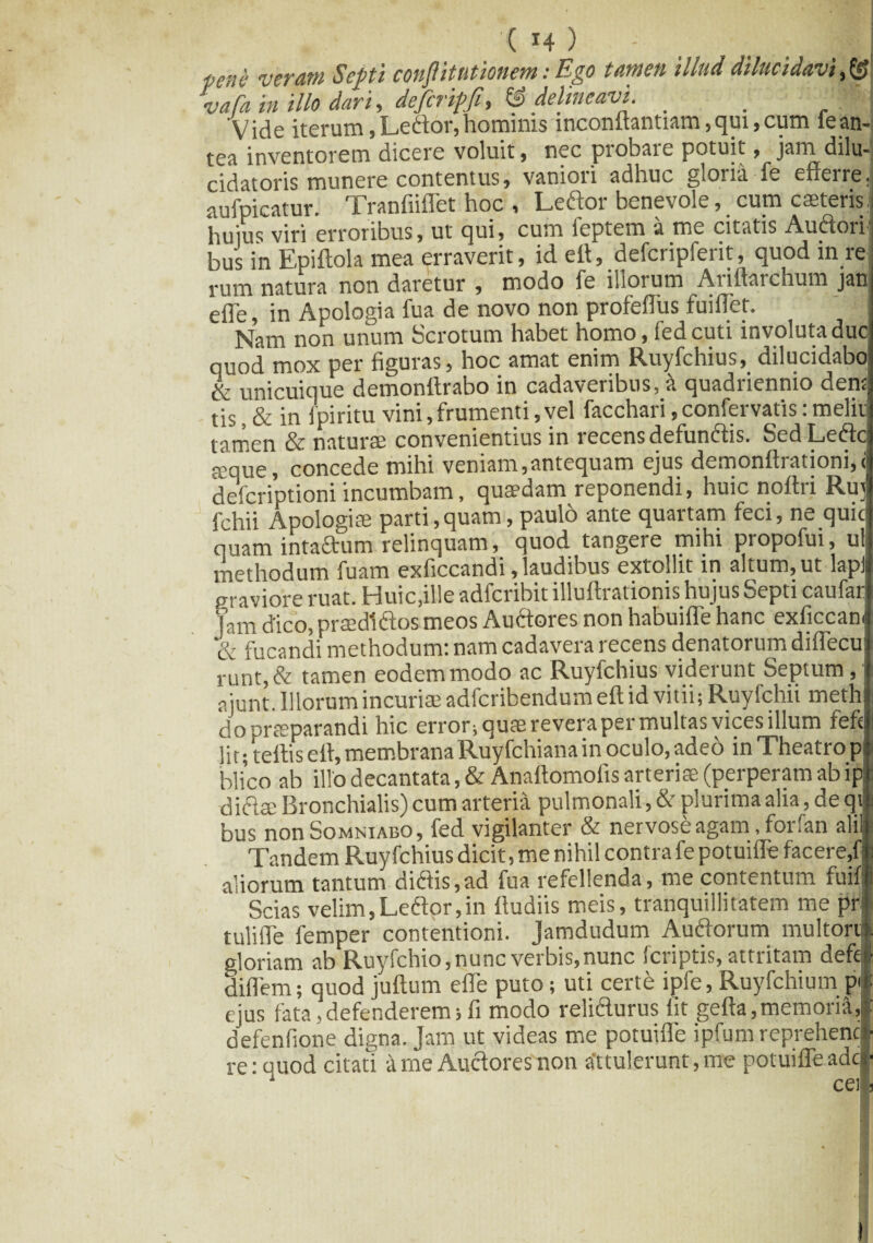 ( *4 ) pene veram Septi conflit titionem: Ego tamen illud dilucidavi vafa in illo dari, defcripji, & delineavi. _ . ' || Vide iterum, Ledor, hominis inconftantiam,qui,cum iean¬ tea inventorem dicere voluit, nec probare potuit, jam dilu- cidatoris munere contentus, vaniori adhuc gloiia fe efferreJ aufpicatur. Tranfiiflet hoc , Ledor benevole, cum casteris j huius viri erroribus, ut qui, cum ieptem a me citatis Audoiij bus in Epiftola mea erraverit, id ert, defcripferit, quod in re ■ rum natura non daretur , modo fe illorum Ariftarchum jan efle, in Apologia fua de novo non profefliis fuiffet. Nam non unum Scrotum habet homo, fedeuti involuta duc quod mox per figuras, hoc amat enim Ruyfchius, dilucidabo & unicuique demonftrabo in cadaveribus, st quadriennio dens tis, & in fpiritu vini, frumenti, vel facchari, confervatis: melir tamen & naturae convenientius in recens defundis. SedLedr seque, concede mihi veniam,antequam ejus demonrtiationi, descriptioni incumbam, quaedam reponendi, huic noftii Rui fchii Apologiae parti,quam, paulo ante quartam feci, ne quic quam intadum relinquam, quod tangere mihi propofui, at. methodum fuam exficcandi, laudibus extollit in altum, ut laplj praviore ruat. Huic,ille adferibit illuftrationis hujus Septi caufar jam dico, praedi flos meos Audores non habuifle hanc exficcan. & fucandi methodum: nam cadavera recens denatorum diflecu runt,& tamen eodemmodo ac Ruyfchius viderunt Septum, aiunt. Illorum incuriae adferibendum ert id vitii; Ruyfchii meth do praeparandi hic error; quae revera per multas vices illum fefi li t; tertis ert, membrana Ruyfchiana in oculo, adeo in Theatro p blico ab illo decantata, & Anattomofis arteriae (perperam ab ip diftse Bronchialis) cum arteria pulmonali, & plurima alia, de qt bus non Somniabo, fed vigilanter & nervose agam, for fan alii Tandem Ruyfchius dicit, me nihil contra fe potuifle facere,f aliorum tantum didis,ad fua refellenda, me contentum fuifjl Scias velim, Ledor, in fludiis meis, tranquillitatem me pri tulirte femper contentioni. Jamdudum Audorum mu 1 torti gloriam ab Ruyfchio,nunc verbis,nunc feriptis, attritam defefl dirtem; quod juftum efle puto; uti certe ipfe, Ruyfchium p| ejus fata,defenderem;fi modo relidurus fit gefta,memoria, : defenfione digna. Jam ut videas me potuifle ipfum reprehencl re: quod citati a me Audores non attulerunt, me potuifle adei- 1 cei, t