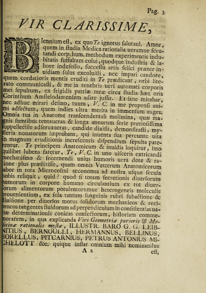 VIR CLARISSIME, lennium elt, ex quoTe ignotus falutaut. Amor, quem in ftudia Medica rationalia ueramue fcru- tandi corD.hum. methodum experimentis indu¬ bitatis fuffiiltam colui,quodque induftria & la- bore mdefeifo, fucceflu artis felici prteter in- . uidiam folus excoluiiii , nec impari candore quem cordatioris mentis eruditi in Te prodicant, orbMite’ rato commumcafti, & me in tenebris ucri automati corpori mei fepultum, ex frigidis patriae meae circa Itudia hae/oris Corinthum Amftelodamenfem adire juffit. Et fane mirabar, ^/,d,h£c miran defin?.’ tu“® ’ V‘ C in me Pr°Penfi ani- m! adfeftum, quem indies ultra merita in immenfum auues Omnia tua m Anatome tranfcendentali molimina, quae ma! gms fumtibus tentaueras & longa annorum ferie pretiofiflima fuppelletfile adferuaueras, candide dixifti, demonftraili, mv- f ena nouatorum improbans,, qui inuenta fua pereunte uita magnum eruditionis increfcentis difpendium fepulta pate- Le,rur- Pnncipem Anatomicum & inuidia loquitur, imo quilibet lubens fatetur. Te, V. C. in uno uifceris extricandi nechamimo & fecernendi unius humoris uera dote & ra- ione plus praeltitiffe, quam omnis Vetterum Anatomicorum abor in tota Microcofmi oeconomia ad noltra ufque fecula lobis reliquit , quid ? quod fi totam fecretionis diuerforum lumorum in corpore humano circulantium ex tot diuer- orum alimentorum potulentorumue heterogeneis moleculis irouenientium, ex fola tantum fanguinis rubri fubaftione & liuilione per diuerfos motus folidorum mechanicos & reci- vocos tangentes fluidorum ad perpendiculum in conlillentias ua- tae determinationis conicas confetforum, hiftoriam comme- noraiem, in qua explicanda Livi Geometria; purioris & Me- licina rationalis myll<e, ILLUSTR. BARO' G. G LE1B- JITIUS, RERNOULLI, HERMANNUS, BELL1NUS SRELLUs, P1TCARNIUS, PETRUS ANTONIUS M1- jHELOTI &c. quique inltar omnium mihi nominandus A i eft,
