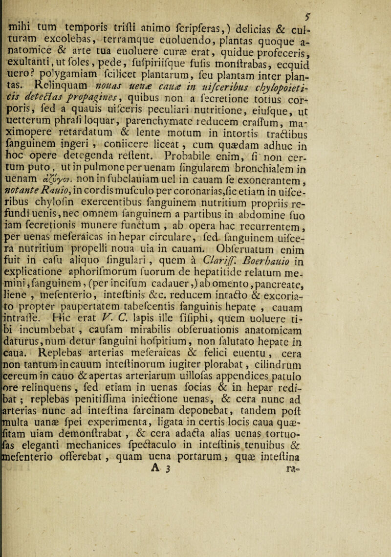 mihi tum temporis trifli animo fcripferas,) delicias & cul¬ turam excolebas, terramque euoluendo, plantas quoque a- natomice & arte tua euoluere curae erat, quidue profeceris, exultanti,ut 1'oles, pede, lufpiriifque fuiis monitrabas, ecquid uero? polygamiam fcilicet plantarum, feu plantam inter plan¬ tas. Relinquam nouas uctue caua: in uijceribus chylopoieti- cis detettas propagines, quibus non a fecretione totius cor¬ poris, fed a quauis miceris peculiari nutritione, eiufque, ut uetterum phrali loquar, parenchymate reducem craiTum, ma- ximopere retardatum & lente motum in intortis tradibus fanguinem ingeri , coniicere liceat, cum quaedam adhuc in hoc opere detegenda rellent. Probabile enim, fi non cer- tum puto, ut in pulmone per uenam lingularem bronchialem in uenam non in fubclauiam uel in cauam fe exonerantem, notante Rauio> in cordis mufculo per coronarias,fic etiam in uifce- ribus chylofin exercentibus fanguinem nutritium propriis re¬ fundi uenis, nec omnem fanguinem a partibus in abdomine fuo iam fecretionis munere fundum , ab opera hac recurrentem, per uenas meferaicas in hepar circulare, fed fanguinem uifce- ra nutritium propelli noua uia in cauam. Obferuatum enim fuit in cafu aliquo lingulari, quem a Clarijf. Boerhauio in explicatione aphorifmorum fuorum de hepatitide relatum me¬ mini , fanguinem, (per incifum cadauer,) ab omento, pancreate, liene, vnefenterio, intellinis &c. reducem intado & excoria¬ to propter paupertatem tabefeentis fanguinis hepate , cauam intralle. Hic erat V. C. lapis ille filiphi, quem uoluere ti¬ bi incumbebat , caufam mirabilis obferuationis anatomicam daturus,num detur languini hofpitium, non falutato hepate in caua. Replebas arterias meferaicas & felici euentu, cera non tantumincauum intellinorum iugiter plorabat, cilindrum icereumin cauo &apertas arteriarum uillofas appendices patulo ore relinquens, fed etiam in uenas focias & in hepar redi¬ bat ; replebas penitillima iniedione uenas, & cera nunc ad arterias nunc ad inteltina farcinam deponebat, tandem polf multa uanae fpei experimenta, ligata in certis locis caua quae- fitam uiam demonftrabat , & cera adada alias uenas tortuo- fas eleganti mechanices fpedaculo in inteftinis tenuibus & mefenterio offerebat, quam uena portarum, qute intellina A 3 ra- /