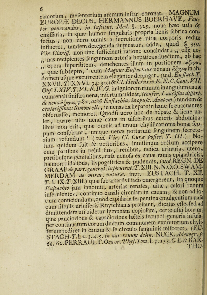 ramorum, mefenterium arcuum inftar coronat.T EUROP/E DECUS, HERMANNUS BOERHAYE, Fau¬ tor uenerandus, in Inflitnt. Med.%. 31 G opu^ -Ua a emiflaria, in qu® humor lingularis propria lienis fabrica con- fedus , non uero omnis a fecretione uitae corporis redux influeret, tandem detegenda fufpicatur, adde, quod $>. 35°* Vir Clariff. non fine fufflcienti ratione concludat; „ eile ue. , nas recipientes fanguinem arteria hepatica aduectum, ab hac opera fuperftitem, deuehentes illum m portionem ^ ” quae fub fepto, ” cum Magnus Eufiachms uenam domen ufque excurrentem eleganter depingat, (uidhuftaebT XXV11. T. XXVI. 3 4:3O.) & CL Heijterus in E. N.C.Cent. ylt. \ofrf LXIV. T. VI. F. IV.G. infigniorem ramum in angulum cauae cumrenali finiitra uena, infertum uideat, (confer. Lancifms differt, de uenad.hyof,p $z.ut& Eujiachius in opufc. Anatom.) tandem & oculatiffmus Simoncelli, fe uenas ex hepate in hanc fe euacuantes obferuafle, memoret. Quodfi uero hoc de hepate & liene ua- let, quare ufus uenae caute m uifcenbus ceteris abdomina¬ libus non erit, quae omnia ad unum chylificationis bonae fco- pum confpirant, unique uens portarum fanguinem fecreto- rium refundunt ? (vid. Vir. Cl. Cura pofter. T. III.) No-i tum quidem fuit & uetteribus, inteilinum reftum accipere • cum partibus in pelui fitis, renibus, uefica urinaria, utero, partibufque genitalibus,uafa uenofa ex cauae ramis epigaflncis, haemorroidalibus, hypogaflricis & pudendis, (™^EGN.DEj GRAAbVe part. gener at. mferuient. T. X1RN.ND.O. S \V A M-j MERDAM de mirae, natura, mpr. EUb l Aun, i. Aii.1 T. I. lX.r.Xllh) quae fub arteriis iliacis emergerent, ita quoque; Eukachio jam innotuit, arterias renales, uitae , calori renum' inferuientes, continuo canali circulari in cauam, & non ad lo¬ tium conficiendum, quod capillaria ferpentina emulgentium uafa cum fiflulis uriniferis Ruyfchianis praeitant, dicatas eflejedad dimittendam uti uidetur lympham copiofam, certo ului bonam, i quae paucioribus & capacioribus lafteis fecundi guieris lnfufaljj per continuatum eorum duftum communem excretorium chyli'!, ferum rediret in cauam & fe circulo fanguinis mifceret, (EU- ctACHT l z. 3.4.. ?. in uar.renum deltn. NUOK. AdenDgr, p ■■ ^.PERRAUllf P- .33.C.E&BAR,