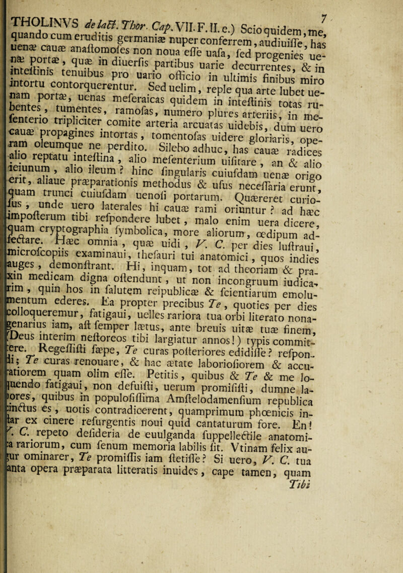 THOLINVS delaB.Thor.Cap.VII.F.He) Scioonidpm quando cum eruditis germani® nuper conferrem aSdiuX’ uen* cau* «ttflomofes non nona effe SI, fed proeente'S nsn porta:, qutn in diuerfis partibus uarie decurrentes & in ;n elt.„,s tenntbus pro uario officio in uitim“s IS mj“ intortu contorquerentur. Seduelim, reple qua arte lubeS nam poita?, uenas meferaicas quidem in inteftinis totis ru bentes , tumentes, ramofas, nmnero plure”^arteriis S me- fenterto tripliciter comite arteria arcuatas uidebis, dum uero cau® propagines intortas, tomentofas uidere gloriaris ooe- •ram oleumque ne perdito. Silebo adhuc, has cau® radies f\° reptatu inteihna, alio mefenterium uifitare, an & alio leiunum , aho ileum ? hinc fingularis cuiufdam uen® origo erit, aliaue pr®paratioms methodus & ufus neceffaria eruht Quam trunci cuiufdam uenoii portarum. Qu®rem 5 de U-n° ]fera'es hl caU£E rami oriuntur ? ad h®c hmpofterum tibi refpondere lubet, malo enim uera dicere quam cryptographia fymbolica, more aliorum, oedipum ad^ feftare U®c omnia, qu® uidi, V. C. per dies luftraui, microfcopns examinatu, ihefauri tui anatomici, quos indies auges , demonstrant. Hi, inquam, tot ad theoriam & pra- rim m^dl.caii Q)§na e^endunt, ut non incongruum iudica> nm, quin hos in falutem reipublic® & fcientiarum emolu¬ mentum ederes. Ea oronter r>r<^;knc Tn - 7' i ; j ‘cijimim.a; cv. iLicmiaium emom- I mentum ederes. Ea propter precibus Te, quoties per dies colloqueremur , fatigaui, uelles rariora tua orbi literato nona- .enanus lam, ait feirmer laprnc. — c._ ^ J. .-» mu urui merato nona- penarius lam, ait femper I®tus, ante breuis uit® tu® finem, Deus mterim neltoreos tibi largiatur annos!) typis commit- ^ere. Regeilitti fa?pe, Te curas polteriores edidifie? refpon- “» *e curas renouare, & hac anate laboriofiorem & accu- “atiorem quam olim efle. Petitis, quibus & Te & me h- luendo fatigaui, non defuifti, uerum promifilti, dumne la- lores, quibus in populofifftma Amfteiodamenfium republica .metus es, uotis contradicerent, quamprimum phoenicis in- tar ex cinere refurgentis noui quid cantaturum fore. En! • _ tepeto delideria de euulganda fuppelledtiie anatomi- :a rariorum, cum fenum memoria labilis iit. Vtinam felix au- ;ur ominarer. Te promiffis iam iletifle? Si uero, V. C. tua anfa nnpr;* nrupnoroM — _ ^ t . . * r • w, lUil anta opera pr®parata litteratis inuides, cape tamen, quam Tibi
