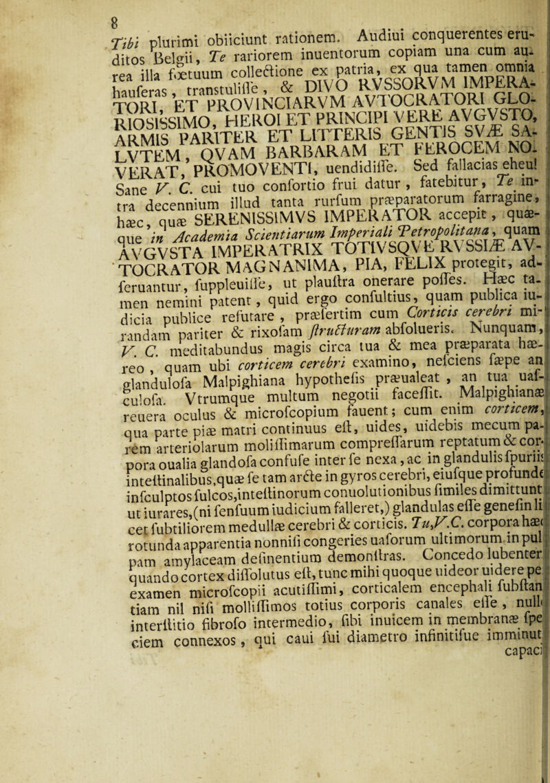 -vi ‘Tibi plurimi obiiciunt rationem. Audiui conquerentes eru¬ tos BeHii, Te rariorem inuentorum copiam una cum au* fea rilla TORI ET PROVINCIARVM AVTOCRATORl GLO- Rmsissuio HEROI ET PRINCIPI VERE AVGVSTO, ARM^ S^PARITER ET LITTERIS GENTIS SVIE SA- LVTEM , OVAM BARBARAM ET FEROCEM NO. VERAT i PROMOVENTI, uendidilfe. Sed failacias eheu! Sine V. C. cui tuo confortio frui datur , fatebitur, Te in¬ tra decennium illud tanta rurfum praeparatorum farragine, h*c q“« SEREN1SSIMVS IMPERATOR accepit, qus- ane 'in Academia Scientiarum Imperiali Tetropolitana, quam AVGVSTA IMPERATRIX TOTIVSQVIi RVSSUE AV- TOCRATOR MAGNANIMA, pia, FELIX protegit, ad- feruantur, fuppleuiffe, ut plauftra onerare polTes. Haec ta. men nemini patent, quid ergo confultius, quam publica iu- dicia publice refutare, praelertim cum Corticis cerebri mi¬ randam pariter & rixofam ftrutturam abfolueris. Nunquam,.] V. C. meditabundus magis circa tua & mea prsparata hae-1 reo quam ubi corticem cerebri examino, nelciens laepe an glandulofa Malpighiana hypothefis prsualeat , an tua uaL culofa Vtrumque multum negotii facelTit. Malpighianae reuera oculus & microfcopium fauent; cum enim corticem 1 qua parte piae matri continuus eit5 uides, uidebis mecum pa- rem arteriolarum moliffimarum compreflarum reptatum & cor| pora oualia glandofaconfufe inter fe nexa, ac in glandulis fpurnl intettinalibus.quae fe tam arde in gyros cerebri, eiufque profunde infculptosfulcosjintettinorumconuolutionibusfimiles dimittunt ut iurares,(ni fenfuum iudicium falleret,) glandulas elfe genelin li cet lubtiliorem medullae cerebri & corticis. 7.C. corpora hae< rotunda apparentia nonnifi congeries uaforum ultimorum in pul pam amylaceam delinentium demonttras. Concedo lubenter quando cortex diffolutus ett, tunc mihi quoque uideor uidere pe examen microfcopii acutiffimi, corticalem encephali fubltan tiam nil nili mollidimos totius corporis canales elle , nullo interllitio fibrofo intermedio, fibi inuicem in membranae lpe ciem connexos, qui caui lui diametro infiniti!ue imminut r ^ Dii f!i