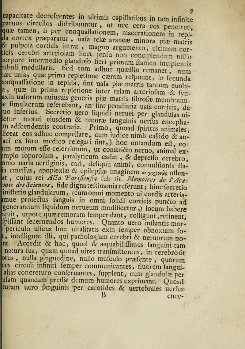 capacitate decrefcentes in ultimis capillaribus in tam infinite «i ^ ut nec cera eos penetret qua; tamen, ii per conquailationem, macerationem in tepi¬ da cortex praeparatur, uaia telae araneae minora piae matris & pu poia corticis intrat , magno argumento, ultimam cor¬ nos cerebri arteriolam licet ienfu non concipiendam nullo eorpore intermedio glandolb fieri primum flamen incipientis .uouh medullans. bed tum adhuc quadlio remanet, num uaia, quae prima repletione caerarn refpuunt, in fecunda lonquafiatione in tepida, fint uafa piae matris tantum euo^- a, quae in prima repletione inter telam arteriofam & fvn- axin uaforum cuiusuis generis piae matris fibrofe membranu- e iimulacium referebant, an lint peculiaria uafa corticis de uo inferius. Secretio uero liquidi neruei per glandulas ui- etur motui eiusdem & natura; fanguinis uerfus encepha¬ li1 adfcendentis contraria. Primo, quoad fpiritus animales liceat eos adhuc compellare, cum iudice nimis callido & au- aci ex foro medico relegati fint,) hoc notandum efl, eo¬ um motum elie celei i imum, ut conltri^to neruo, animal ex- ;mplo foporofum , paralyticum cadat, & deprefTo cerebro orno uaria uertiginis, cari, deliquii animi, conuulfionis fta- ia emeifus, apoplexia; & epilepfia; imaginem <rvy%pov£i$ oflen- at , cuius rei Acia P arijienfia fub tic. Mento ires de l’Aca~ >mie des Sciences y fide digna teflimonia referunt; hincfecretio inifterio glandularum, (cum omni momento ui cordis arteria- mue proiedus fanguis in omni folidi corticis pumfto ad generandum liquidum nerueum modificetur ,) locum habere :quit, utpote quaeremoram femper dant, colligunt,retinent, fpitfant fecernendos humores. Quanto uero inflantis mor- ; periculo uifcus hoc uitalitatis exin femper obnoxium fo- t, intelligunt illi, qui pathologiam cerebri & neruorum no- nt. Accedit & hoc, quod & aequabiliflimus fanguini tam natura fua, quam quoad uires tranfmittentes, in cerebro fit otus , nulla pinguedine, nullo mufculo praefente , quorum ces circuli infiniti femper communicantes, fluorem fangui- alias concreturo conferuantes, fupplent, cum glandu^per ufam quandam preffe demum humores exprimant. Quoad turam uero fanguinis per carotides & uertebrales uerfus B ence-