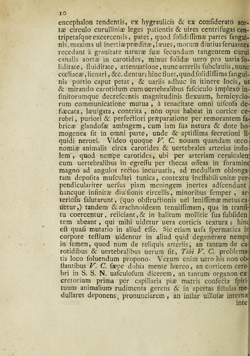 encephalon tendentis, ex hygraulicis & ex confiderato aor¬ tae circulo curuiliniae leges patientis & uires centrifugas cen- tripetafqueexcercends, patet, quod folididimae partes fangui- nis, maxima ui inertiae praeditae, laeues, motum diutius feruantes recedant a grauitate naturae fuae fecundum tangentem curui canalis aortae in carotides, minus folidae uero pro uariafo- liditate, fluiditate, attenuatione, nunc arteriis fubclauiis,nunc coeliacae, lienari, &c. dentur; hinc fluet,quodfolidiflima fangui- nis portio caput petat, & uariis adhuc in itinere locis, ut & mirando carotidum cum uertebralibus fafciculo implexo in¬ finitorumque decrefcentis magnitudinis flexuum, hemicyclo- rum communicatione mutua , & tenacitate omni uifcofa de- foecata, laeuigata, contrita, non opus habeat in cortice ce¬ rebri , puriori & perfeftiori praeparatione per remorantem fa¬ bricae glandofae ambagem, cum iam fua natura & dote ho- mogenea fit in omni parte, unde & aptiflima feeretioni li¬ quidi neruei. Video quoque V\ C. nouam quandam oeco-! nomiae animalis circa carotides & uertebrales arterias indo¬ lem , quod nempe carotides, ubi per arteriam ceruicaleirj cum uertebralibus in egreflu per thecas ofleas in foramine magno ad angulos rectos incuruatis, ad medullam oblonga¬ tam depofita mufculari tunica, contextu ineffabili unitae per- pendiculariter uerfus piam meningem inertes adfcendunt hancque infinitae diuifionis eircellis, minoribus femper , ar¬ teriolis falutarunt, (quo obflruftionis uel leniflimae metus ca* uetur,) tandem & arachnoideam tenuiffimam, qua in tranli* tu coercentur, reiiciant,& in halitum mollitie fua fubfiden tem abeant, qui mihi uidetur uera corticis textura; hind eit quali mutatio in aliud efle. Sic etiam uafa fpermatica id corpore teftium uidentur in aliud quid degenerare nempe: in femen, quod num de reliquis arteriis, an tantum de ca¬ rotidibus & uertebralibus ueruin fit, Tibi V\ C problema¬ tis loco foluendum propono» Verum enim uero his non ob- Ifantibus V\ C. faepe dubia mente haereo, an corticem cere-l bri in S. S. N. uafculofum dicerem, an tantum organon ex¬ cretorium prima per capillaria piae matris confefta fpiri- tuum animalium rudimenta gerens & in apertas fillulas me¬ dullares deponens, pronunciarem , an initar uillofae internaEl inte