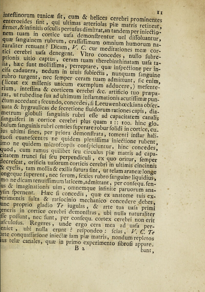 jnteftinorum tunicae fit, cum & helices re^r; ** emercddes fint, qui ultimas arteriolas piae matris redneafS firmet,&infimtis ofculis pertufus dimittat,an tandem per inie^fn’ nem tuam in cortice uafa demonflrenrnr .?Pi i ” qu* fanguinem rubrum, craffiffimum omnium h^mommna* .ici cerebn uafa' L hLUfunt mniivr’ Ceram tuam Aerebinthinatam uafa ta- lia , hac iunt molhflima, perreptare, quae infpeftione ner in Ifc? ^ fbica'S ’ ni»™ »nP8» ne iSt /fi ln f Per ceram tuam Amittunt, fc enim rium, infeftTna &ScorSm ceSiTc'’adducere,) mefente-’ ras, ut rubedine fua ad ultimum inflammatioVisacutifiLamn «Sum accedant; fecundo, concedes, fi LeeuwenhtEckiana obfer uata & hygraulicas de fecretione fluidorum rationes ciDis dia metrum globuli fanguinis rubri efle ad fanguiferx in cortice cerebri plus quam r : • ?oo hinc iln ttiterUbn cem,es *uPerarerobur foiidi in cortice,cui • ultimi fines, Per priora demonffrata, tomenti inftar halL tuofi euanefcemes ne quidem pleniflima inieflione rubent imo ne quidem microfcopiis confpiciuntur, hinc concedes’ citatemT feu circulus pite matris ad capi’ Sec eL . -fi 1 P^P^!0}111 > quo oritur, femper & cvchf’ram motr aSrUn?-C7UCIS cerebri in uItil™ cincinnis ~^C,1S ’ / m 0 Ia & e-xilla futura fint, ut telam araneae lonee ongeque fuperent , nec ierum, fexies rubrofanguineliquidius- us0&e;n^ain'?nu'-nmuraIaticem’admittant» perconfequ.fen- KS ST: omnemque infinite paruorum ana- - hl • ^ • r I ^ concedis, quas ex anatome tuis ex- >erimemis fulta & ratiocinio mechanico concedere debes SerifTr°n f§Iadi° ?-Tulas> & -'te tua uafa pdmi ! (! f r /Cre n demonfiras, ubi nulla naturaliter 'RrLT’ ,i’5.coJlf5a-comx cer',bri afri tnfnc 1 i 1 LUllCA ceieon non em fn,v , Rc§e.res» unde ergo cera mea ad uafa per- enifct , uoi nulia erunt ? reipondeo : fcias, V C Te )rte Conone Tiihnnp -- • . le - - * tuuuuucu . icias • y ( y> mlerH qilai |tIOne inieft£E iam pi® matris’ nondum repletos ius ,t.a canales, quse in primo experimento fibroii appare. B a bant.