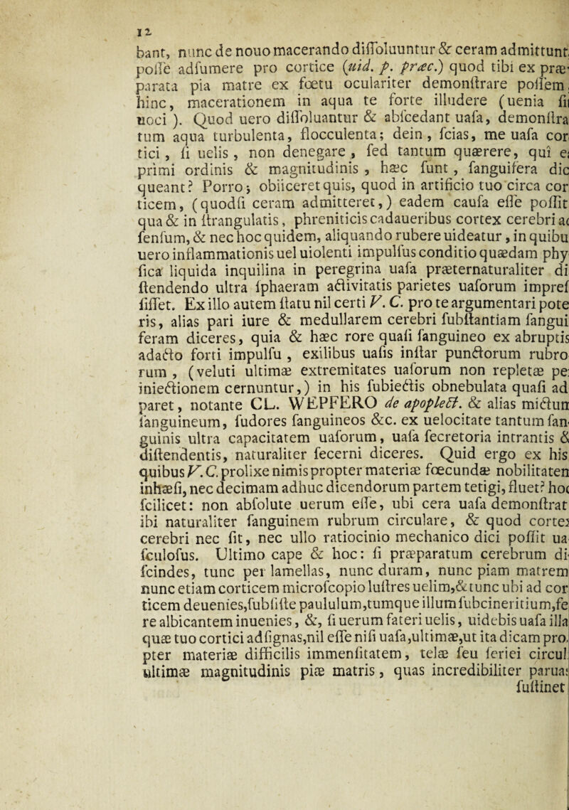banr, nunc de nouo macerando difloluuntur & ceram admittunt, polle adfumere pro cortice (uid. f. prae) quod tibi ex prae- parata pia matre ex fetu oculariter demonltrare poifem, hinc, macerationem in aqua te forte illudere (uenia fu uoci ). Quod uero difloluantur & abfcedant uafa, demonflra tum aqua turbulenta, flocculenta; dein, fcias, me uafa cor tici , Ii uelis, non denegare, fed tantum quaerere, qui ei primi ordinis & magnitudinis , haec funt, fanguifera dic queant? Porro; obiiceretquis, quod in artificio tuo circa cor ticern, (quodfi ceram admitteret,) eadem caufa efle poffit qua & in Itrangulatis, phreniticis cadaueribus cortex cerebri ac fenfum, & nec hoc quidem, aliquando rubere uideatur, in quibu uero inflammationis ueluiolenti impulius conditio quaedam phy fica liquida inquilina in peregrina uafa prseternaturaliter di ftendendo ultra fphaeram aftivitatis parietes uaforum impref fiffet. Ex illo autem flatu nil certi V. C. pro te argumentari pote ris, alias pari iure & medullarem cerebri fubltantiam fangui feram diceres, quia & haec rore quafi fanguineo ex abruptis adafto forti impulfu , exilibus uafis inftar punftorum rubro rum , (veluti ultimae extremitates uaforum non repletae pe: mieftionem cernuntur,) in his fubieftis obnebulata quafi ad paret, notante CL. WEPFERQ de apopleff. & alias miciun languineum, fudores fanguineos &c. ex uelocitate tantum fan guinis ultra capacitatem uaforum, uafa fecretoria intrantis & diftendentis, naturaliter fecerni diceres. Quid ergo ex his quibus V.C. prolixe nimis propter materiae fecundae nobilitaten inhaefi, nec decimam adhuc dicendorum partem tetigi, fluet? hoc fcilicet: non abfolute uerum efle, ubi cera uafa demonftrat ibi naturaliter fanguinem rubrum circulare, & quod cortem cerebri nec fit, nec ullo ratiocinio mechanico dici poflit ua fculofus. Ultimo cape & hoc: fi praeparatum cerebrum di fcindes, tunc pei lamellas, nunc duram, nunc piam matrem nunc etiam corticem microfcopio luflres uelim,& tunc ubi ad cor ticem deuenies,fublifle paululum, tumque illum fubcineritium,fe re albicantem inuenies, &, fi uerum fateri uelis, uidebis uafa illa quse tuo cortici adfignas,nil efle nifi uafa,ultimae,ut ita dicam pro, pter materiae difficilis immenfitatem, telae feu feriei circu! ultimae magnitudinis piae matris, quas incredibiliter partta: • fuftinet