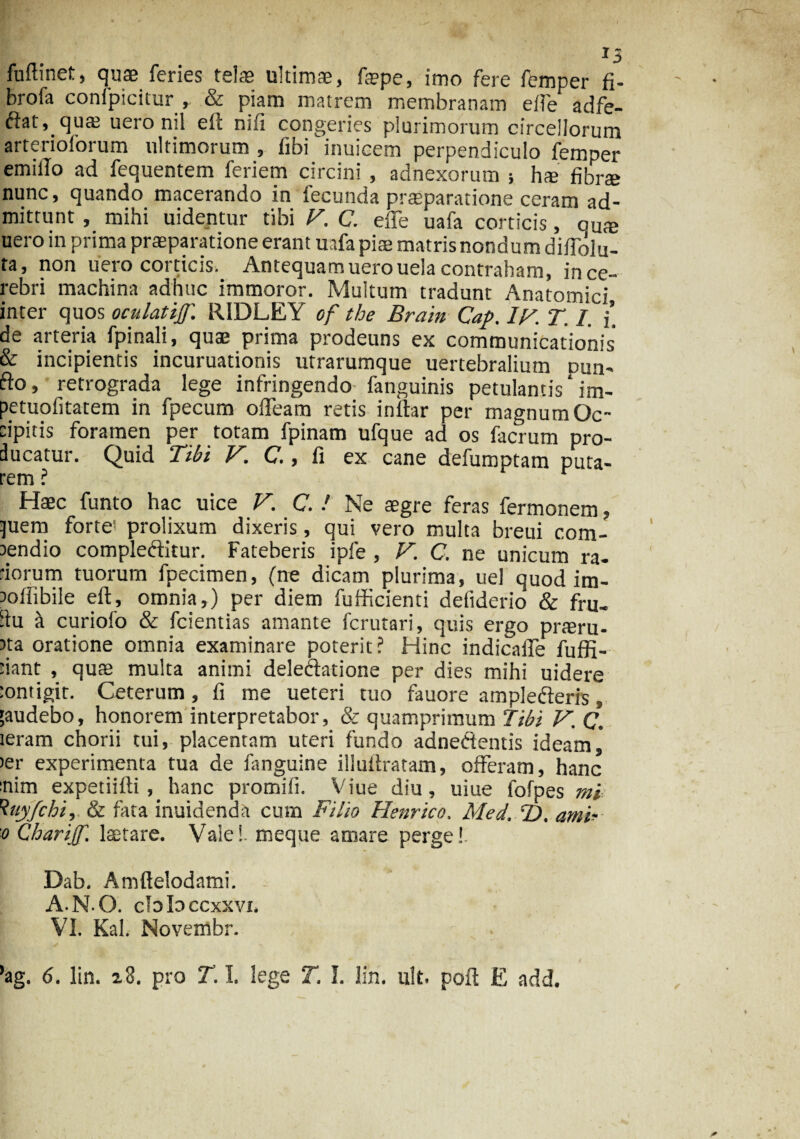 Minet, quae feries telae ultimae, fepe, imo fere femper fi- brofa conipicitur , & piam matrem membranam effe adfe- ftat, quae uero nil elt mfi congeries plurimorum circellorum arterioforum ultimorum , fibi inuicem perpendiculo femper emiilo ad fequentem feriem circini , adnexorum } h» fibrae nunc, quando macerando in fecunda praeparatione ceram ad¬ mittunt , mihi uidentur tibi V. C. effe uafa corticis, au® uero in prima praeparatione erant uafa piae matris nondum diflolu- ta, non uero corticis. Antequam uero uela contraham, in ce¬ rebri machina adhuc immoror. Multum tradunt Anatomici inter quos oculatijf. RIDLEY of tbe Brain Cap. iy. T. I. j’ de arteria fpinali, quae prima prodeuns ex communicationis' & incipientis incuruationis utrarumque uertebralium pua- fto, retrograda lege infringendo fanguinis petulantis ‘ im- petuolitatem in fpecum offeam retis inftar per magnum Oc¬ cipitis foramen per totam fpinam ufque ad os facrum pro¬ ducatur. Quid Tibi V. C., fi ex cane defumptam puta¬ rem ? Haec funto hac uice K C. / Ne aegre feras fermonem, )uem forte? prolixum dixeris, qui vero multa breui com¬ pendio comple&itur. Fateberis ipfe , V. C. ne unicum ra- dorum tuorum fpecimen, (ne dicam plurima, uel quod im- Jofiibile eft, omnia,) per diem fufficienti defiderio & fru- du ft curiolo & fcientias amante fcrutari, quis ergo praeru¬ pta oratione omnia examinare poterit ? Hinc indicaffe fuffi- 'iant , qute multa animi deledatione per dies mihi uidere :ontigir. Ceterum, fi me ueteri tuo fauore amplefteris, 'audebo, honorem interpretabor, & quamprimum Tibi V.Q. ieram chorii tui, placentam uteri fundo adnetdentis ideam, >er experimenta tua de fanguine illullratam, offeram, hanc nim expetiifti hanc promifi. Viue diu, uiue fofpes mi 1tuyfchi, & fata inuidenda cum Filio Henrico, Med. T). ami- o Charijf. lactare. Vale!, meque amare perge!. Dab. Amftelodami. A.N O. cbb ccxxvi. VI. Kal. Novembr. 'ag. 6. lin. 18. pro T. I. lege T. I. lin. ult. poil E add.