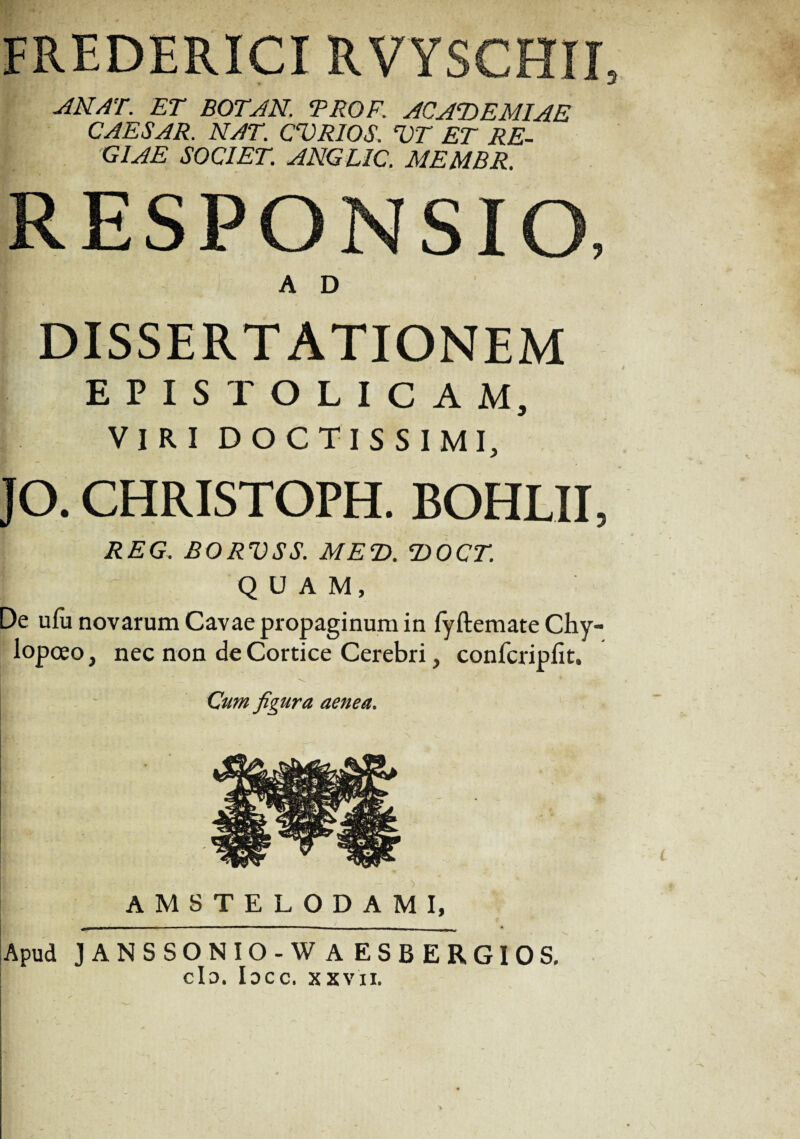 FREDERICI RVYSCHII, AN AT. ET BOTAN. TROE. ACADEMIAE CAESAR. NAT. CVRIOS. VT ET RE- m. giae societ, anglic. membr. RESPONSIO, A D DISSERTATIONEM EPISTOLICAM, VIRI DOCTISSIMI, JO. CHRISTOPH. BOHLII, REG. BORVSS. MED. DOCT. QUAM, De ufu novarum Cavae propaginum in fyftemate Chy- lopoeo, nec non de Cortice Cerebri, confcripfit. Cum figura aenea. AMSTELODAMI, Apud JANSSONIO-WAESBERGIOS, cId. Iocc. xxvn.