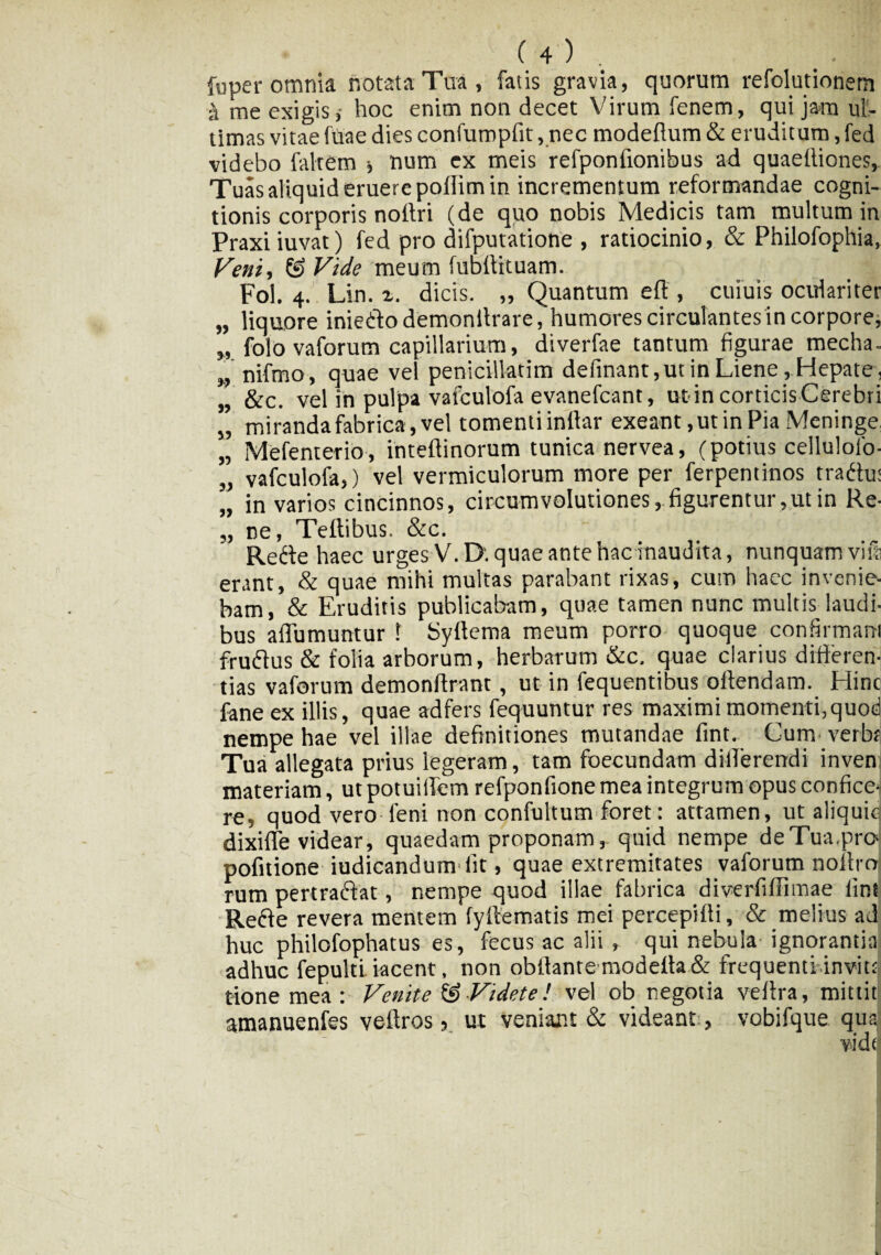 fuper omnia notata Tua, fatis gravia, quorum refolutiorietn ■h me exigis,- hoc enim non decet Virum fenem, qui jam ul¬ timas vitae fitae dies confumpfit, nec modeflum & eruditum,fed videbo faltem num ex meis refponfionibus ad quaefliones, Tuas aliquid eruere poflim in incrementum reformandae cogni¬ tionis corporis noltri (de quo nobis Medicis tam multum in Praxiiuvat) fed pro difputatione , ratiocinio, & Philofophia, Veni, & Vide meum fubflrtuam. Fol. 4. Lin. z. dicis. „ Quantum eft , cuiuis oculariter „ liquore iniedo demonltrare, humores circulantesin corpore, „ folo vaforum capillarium, diverfae tantum figurae mecha. „ nifmo, quae vel penicillatim definant,ut in Liene, Hepate, „ &c. vel in pulpa vafculofa evanefcant, ut in corticis Cerebri ” miranda fabrica, vel tomentiinflar exeant, ut in Pia Meninge, „ Mefenterio, inteftinorum tunica nervea, (potius cellulolo- „ vafculofa,) vel vermiculorum more per ferpentinos tradu: „ in varios cincinnos, circumvolutiones, figurentur ,ut in Re- „ ne, Teftibus. &c. Rede haec urges V.D. quae ante hac inaudita, nunquam vira erant, & quae mihi multas parabant rixas, cum haec invenie¬ bam, & Eruditis publicabam, quae tamen nunc multis laudi¬ bus affumuntur 1 Syftema meum porro quoque confirmant frudus & folia arborum, herbarum &c. quae clarius differen¬ tias vaforum demonfirant, ut in fequentibus oltendam. Hinc fane ex illis, quae adfers fequuntur res maximi momenti,quod nempe hae vel illae definitiones mutandae fint. Cum- verbf Tua allegata prius legeram, tam foecundam differendi inven materiam, ut potuiifem refponfione mea integrum opus confice¬ re, quod vero feni non confultum foret: attamen, ut aliquiej dixifle videar, quaedam proponam,- quid nempe deTua.prc* pofitione iudicandum fit, quae extremitates vaforum noltro rum pertradat, nempe quod illae fabrica diverfiffimae fint Rede revera mentem fyflematis mei percepifti, & melius ad huc philofophatus es, fecus ac alii , qui nebula ignorantia adhuc fepulti. iacent, non oblfante modefta & frequenti invite t-ione mea: Venite & Videte! vel ob negotia veffra, mittitli amanuenfes veffros, ut veniant & videant , vobifque qusj vidf .