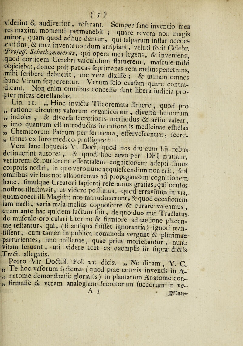 viderint & audiverint, referant. Semper fane inventio mea res maximi momenti permanebit ; quare revera non mads •miror, quam quod adhuc dentur, qui talparum indar occoe^ ^atiimt,& mea inventa nondum arripiant, veluti fecit Celebr. rrofcjj. ochelhammerus, qui opera mea legens, & inveniens, quod corticem Cerebri valculofum flatuerem , mafcule mihi objiciebat , donec poli paucas feptimanas rem melius penetrans, mihi fcnbere debuerit, me vera dixitfe , & minam omnes nunc Virum fequerentur. Verum fcio caufam quare contra¬ dicant. Non enim omnibus concelfe funt libera iudicia pro¬ pter micas detedandas. v Lin. ix. „ Hinc in vi fla Theoremata druere , quod pro „ ratione circuitus vaforum organicorum, diverfa humorum „ indoles , & diverfa fecretionis methodus & afflo valeat „ imo quantum ed introdufias in rationalis medicinae effifias „ Chemicorum Pairum per fermenta, effervefcentias, fecre „ tiones ex foro medico-profligare?- Vera fane loqueris V. Doft. quod nos diu cum his rebus detinuerint aut»res, & quod hoc aevo per DEI gratiam- veriorem & puriorem eflentialem cognitionem- adepti /imus coi pons noltri, in quo vero nunc acquiefcendum non erit fed omnibus viribus nos allaboremus ad propagandam cognitionem hanc, fimulque Creatori fapienti reieramus gratias,qui oculas noltios iliuftravir,. ut videre pofhmus, quod erravimus in via quam coeci illi Magiltri nos manuduxerunt » & quod occafionem iam naedi, varia*mala melius cognoicere & curare valeamus quam ante hac quidem facium fuit, dequo duo mei Tradatus de mufculo orbiculari Uterino & firmiore adhaefione placen¬ tae tellantur, qui, (fi antiqua fuififet ignorantia) ignoti man- • fifiTent, cum tamen in publica commoda vergunt & plurimae parturientes, imo millenae, quae prius moriebantur, nunc vitam feruent, -uti videre licet ex exemplis in lupra ditiis JTradd. allegatis. Porro 'Vir DociilT. Fot. in dicis. „ Ne dicam, V. C. » Te hoc vaforum fyftema (quod prae ceteris inventis in A- „ natome demonfirafie gloriaris) in plantarum Anatome con~ 5, firmafle & veram analogiam fecretorum luccorum in ve«- A 3 • getanv