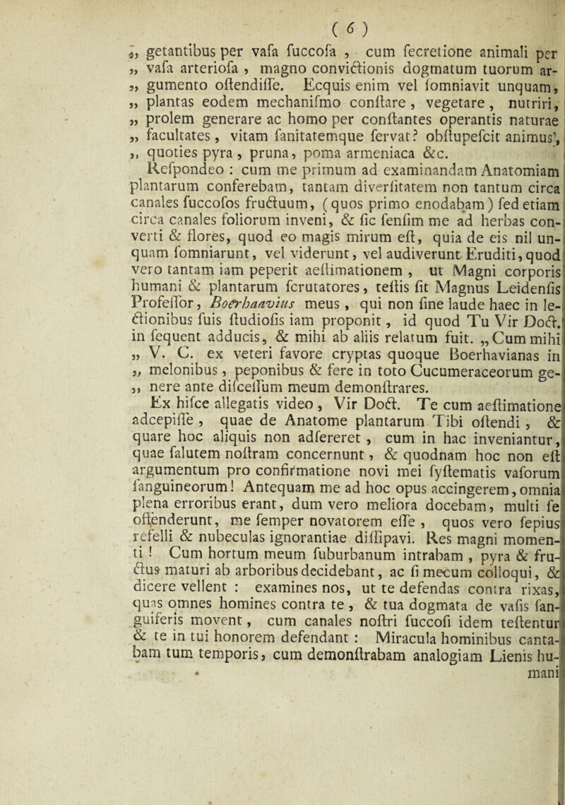 i, getantibus per vafa fuccofa , cum fecretione animali per „ vafa arteriofa , magno conviftionis dogmatum tuorum ar- „ gumento oftendifie. Ecquis enim vel iomniavit unquam, ,, plantas eodem mechanifmo conflare, vegetare, nutriri, „ prolem generare ac homo per conflantes operantis naturae „ facultates, vitam fanitatemque fervat ? obflupefcit animus', ,, quoties pyra, pruna, poma armeniaca &c. ’ . Refpondeo : cum me primum ad examinandam Anatomiam plantarum conferebam, tantam diverfitatem non tantum circa canales fuccofos fruftuum, (quos primo enodabam) fed etiam circa canales foliorum inveni, & fic fenfim me ad herbas con-i verti & flores, quod eo magis mirum efl, quia de eis ni! un¬ quam fomniarunt, vel viderunt, vel audiverunt Eruditi,quod vero tantam iatn peperit aeilimationem , ut Magni corporis] humani & plantarum fcrutatores, teflis fit Magnus Leidenfis Profefior, Boerhaavius meus, qui non fine laude haec in le¬ gionibus fuis fludiofis iatn proponit, id quod Tu Vir Do&.l in fequent adducis, & mihi ab aliis relatum fuit. „Cummihii „ V. C. ex veteri favore cryptas quoque Boerhavianas in „ melonibus, peponibus & fere in toto Cucumeraceorum ge-i ,, nere ante difceUum meum demonftrares. Ex hifce allegatis video , Vir Dobt. Te cum aeftimarionel adcepifle , quae de Anatome plantarum Tibi oflendi, & quare hoc aliquis non adfereret , cum in hac inveniantur,i quae falutem noflram concernunt, & quodnam hoc non efb argumentum pro confirmatione novi mei fyflematis vaforum fanguineorum! Antequam me ad hoc opus accingerem,omnia plena erroribus erant, dum vero meliora docebam, multi fe offenderunt, me femper novatorem efie , quos vero fepius refelli & nubeculas ignorantiae diffipavi. Res magni momen-1 ti ! Cum hortum meum fuburbanum intraham , pyra & fru-l Ctus maturi ab arboribus decidebant, ac fi metum colloqui, &i dicere vellent : examines nos, ut te defendas contra rixas,! quas omnes homines contra te , & tua dogmata de vafis fan-i gutferis movent, cum canales noflri fuccofi idem teflentun & te in tui honorem defendant : Miracula hominibus canta-a bam tum temporis, cum demonftrabam analogiam Lienis hu-J mani