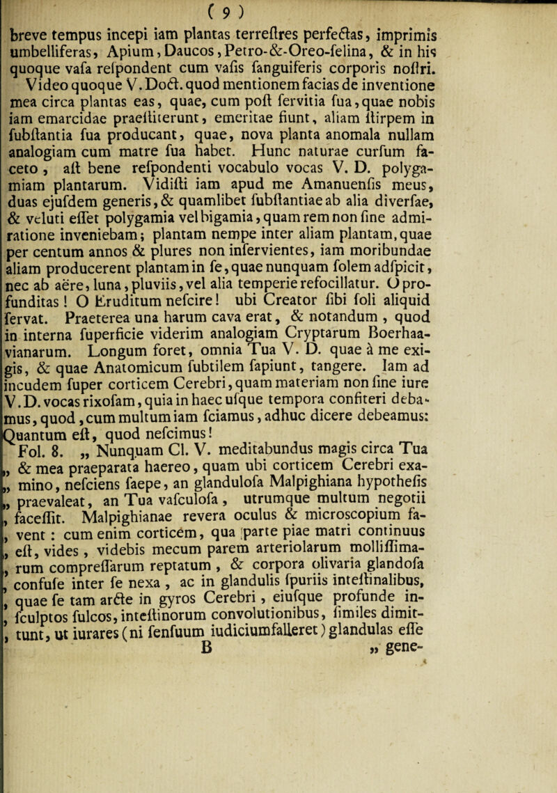 breve tempus incepi iam plantas terreftres perfe&as, imprimis umbelliferas, Apium,Daucos,Petro-&-Oreo-felina, & in his quoque vafa relpondent cum vafis fanguiferis corporis noliri. Video quoque V. Do<ft. quod mentionem facias de inventione mea circa plantas eas, quae, cum poft fervitia fua,quae nobis iam emarcidae praeiliterunt, emeritae fiunt, aliam itirpem in fubftantia fua producant, quae, nova planta anomala nullam analogiam cum matre fua habet. Hunc naturae curfum fa¬ ceto , aft bene refpondenti vocabulo vocas V. D. polyga- miam plantarum. Vidifti iam apud me Amanuenfis meus, duas ejufdem generis,& quamlibet fubftantiaeab alia diverfae, & veluti eflet polygamia vel bigamia, quam rem non fine admi¬ ratione inveniebam; plantam nempe inter aliam plantam,quae per centum annos & plures non infervientes, iam moribundae aliam producerent plantam in fe, quae nunquam folemadfpicit, nec ab aere,luna,pluviis,vel alia temperierefocillatur. Opro¬ funditas ! O Eruditum nefcire! ubi Creator fibi foli aliquid fervat. Praeterea una harum cava erat, & notandum , quod in interna fuperficie viderim analogiam Cryptarum Boerhaa- vianarum. Longum foret, omnia Tua V. D. quae a me exi¬ gis, & quae Anatomicum lubtilem fapiunt, tangere. Iam ad incudem fuper corticem Cerebri,quam materiam non fine iure V.D. vocas rixofam, quia in haec ufque tempora confiteri deba- mus, quod, cum multum iam fciamus, adhuc dicere debeamus: Quantum eft, quod nefcimus! Fol. 8. „ Nunquam Cl. V. meditabundus magis circa Tua „ & mea praeparata haereo, quam ubi corticem Cerebri exa- „ mino, nefciens faepe, an glandulofa Malpighiana hypothefis „ praevaleat, an Tua vafculofa , utrumque multum negotii „ faceflit. Malpighianae revera oculus & microscopium fa- , vent: cum enim corticem, qua jparte piae matri continuus ,, eft, vides, videbis mecum parem arteriolarum molliflima- ' rum compreflarum reptatum , & corpora olivaria glandofa confufe inter fe nexa , ac in glandulis fpuriis inteftinalibus, , quae fe tam arfte in gyros Cerebri, eiufque profunde in- fculptos fulcos,inteftinorum convolutionibus, iimiles dimit¬ tunt, ut iurares(ni fenfuum iudiciumfalleret) glandulas efle B » gene-