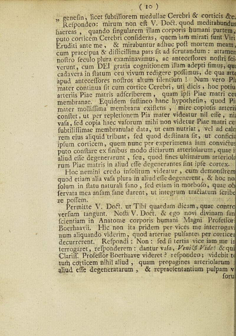 genefin, licet fubtiliorem medullae Cerebri & corticis &• c. Refpondeo: mirum non eft V. Doft. quod meditabundus haereas , quando lingularem illam corporis humani partem , puto corticem Cerebri confideras, quem iam mirati funt Viri Eruditi ante me , & mirabuntur adhuc poli mortem meam, cum praecipua & difficillima pars fit ad fcrutandum : attamen noffi‘6 feculo plura examinavimus, ac anteceilores noftri fci- verunt, cum DEI gratia cognitionem illam_adepti fimus, qut cadavera in flatum ceu vivum redigere poflimus, de qua arte apud anteceilores noftros altum Alentium ! Num vero Pii mater continua lit cum cortice Cerebri, uti dicis, hoc potiu: arteriis Piae matris adferiberem , quam ipli Piae matri cet membranae, Equidem fullineo hanc hypothefin, quod Pi, mater molliffima membrana exiftens , mire copioAs arterii conflet, ut per repletionem Pia mater videatur nil efle, nit vafa, fed copia haec vaforum mihi non videtur Piae matri ce fubtiliffimae membranulae data, ut eam nutriat, vel ad calo rem eius aliquid tribuat, fed quod deflinata At, ut conficitj ipfurn corticem, quem nunc per experimenta iam conviftus puto conflare ex Anibus modo dictarum arteriolarum, quae i aliud efle degenerarunt , feu, quod Anes ultimarum arteriola rum Piae matris in aliud efle degenerantes Ant ipfe cortex. : Hoc nemini credo infolitum videatur, cum demonltrem: quod etiam alia vafa plura in aliud efle degenerent, & hoc no ; folum in flatu naturali Amo , fed etiam in morbofo, quae obi fervata mea anfam fane darent, ut integrum tradlatum feribe re poffem. Permitte V. Doft. ut Tibi quaedam dicam, quae control verfiam tangunt. Nofli V. Doft. & ego novi divinam fani fcientiam in Anatome corporis humani Magni Profelloril Boerhaavii. Hic non ita pridem per vices me interrogavi num aliquando viderim, quod arteriae pulfantes per corticea decurrerent. Refpondi : Non : fed fi tertia vice iam me iJ terrogaret, refponderem : dantur vafa, Veni& Vide\ &qui Clarifl'. Profeflor Boerhaave videret ? refpondeo; videbit t< tum coVticem nihil aliud , quam propagines arteriolarum J aliud effe degeneratarum , & repraefentantium pulpam v foruI