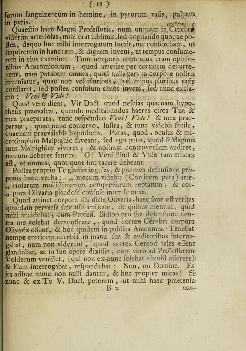 ( rr > forum fanguineorum in homine, in pyrorum vafis, pulpam in pyris. arrficjL*» i Quaeftio haec Magni Profefloris, num unquam in,Cerebr0 viderim arteriolas, mihi eratfub!imis,fed cogitando quoque po- ftea, dequo hoc mihi interrogatum fuerit,me conferebam, ut inquirerem in hanc rem, & dignam inveni, ut tempus confume- rem in eius examine. Tum temporis contentus eram opinio¬ nibus Anatomicorum , quod arteriae per corticem decurre¬ rent, nam putabant omnes, quod nulla pars m corpore noitra inveniatur, quae non vel pluribus, vel minus pluribus vafis conflaret, fed poli ea confufum chabs. inveni, fed nunc excla¬ mo : Veni © Vide ! Quod vero dicas, Vir Doft. quod nefcias quaenam hypo- thefis praevaleat, quando meditabundus haeres circa Tua & mea praeparata, tunc refpondeo Veni! Vide! & mea prae¬ parata , quae nunc confervo, lufira, & tunc videbis facile, quaenam praevalebit hypothefis. Putas, quod , oculus & mi- crofcopium Malpighio faveant, fed ego puto, quod fi Magnus- tuus Malpighius viveret, & noflram controverfiam audiret, mecum deberet fentire. O! Veni illud & Vide tam efficax eft, ut omnes, quot quot iint tacere debeant. Poftea proprio Te gladio iugulas, & pro mea defenfione pro¬ ponis haec verba : „ mecum videbis (Corticem puta) arte- „ riolarum mollifiimarum compreffarum reptatum , & cor- „ pora Olivaria glandofa confufe inter fe nexa. Quod attinet corpora illa difta Olivaria, haec fane eft veritas quaedam perverfa fine ulla emirate, de quibus memini, quid: mihi accidebat , eum Profeffi. Bidloo pro fu a defenfione con¬ tra me Volebat demonflrare , quod cortex Cerebri corpora- Olivaria effient, & hoc quidem in publica Anatomia.^Tenebat nempe corticem cerebri in manu fua & auditoribus interro¬ gabat, num non viderent , quod cortex Cerebri tales effient glandulae, ac in fuo opere dixiflet, cum vero ad Profefforem Volderum veniflet, (qui non exnunc folebat aliquid aflerere) & Eum interrogabat, refpondebat : Non, mi Domine. Et ita adhuc nunc non nulli dantur, & hoc propter micas! Si' aunc & ex Te V. Dod. peterem, ut mihi haec praetenfai B z' cor»-