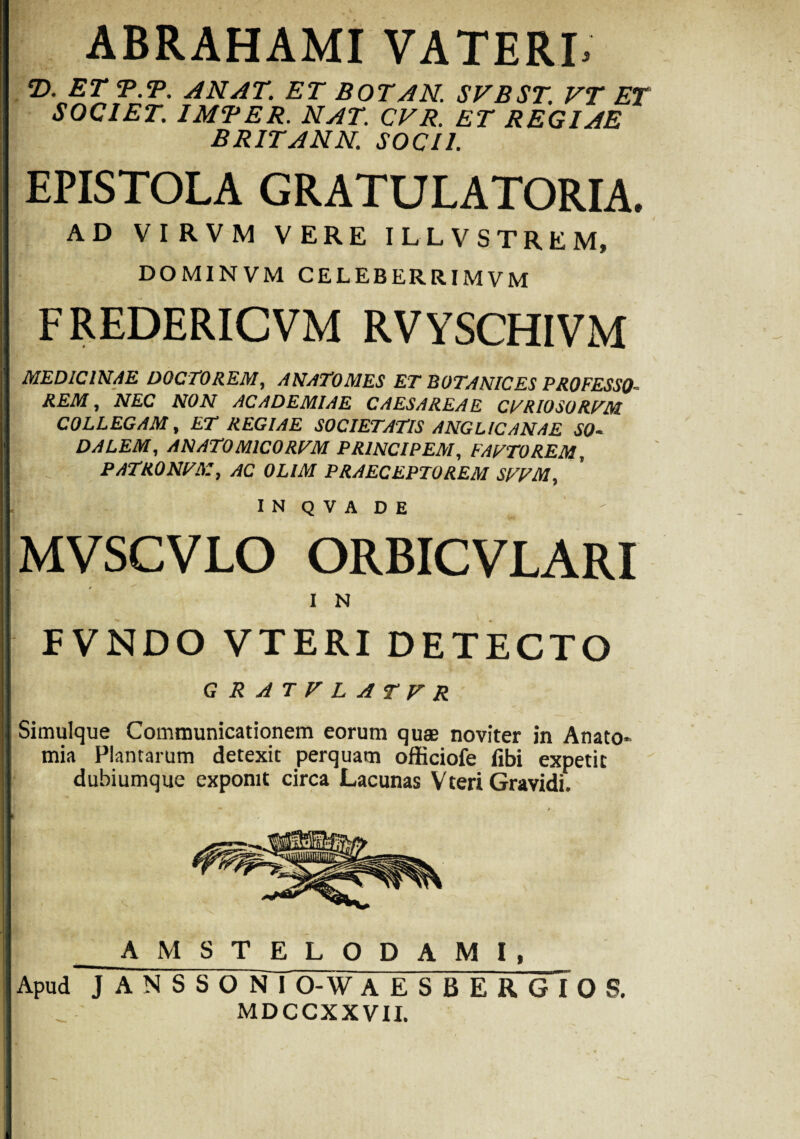ABRAHAMI VATERL T>. ET T.T. ANAT. ET BOTAN. SVBST. VT ET SOCIET. IMBER. NAT. CVR. ET REGIAE BRITANN. SOCII. EPISTOLA GRATULATORIA. AD VIRVM VERE ILLVSTREM, DOMINVM CELEBERRIMVM FREDERICVM RVYSCHIVM MEDICINAE DOCTO REM, ANATOMES ET BOTANIC ES PROFESSO¬ REM , NEC NON ACADEMIAE CAESAREAE CTRIOSORFM COLLEGAM, ET REGIAE SOCIETATIS ANGL/CANAE SO¬ DALEM, ANATOMICORVM PRINCIPEM, FAVTOREM, PATRONTX, AC OLIM PRAECEPTOREM SFVM, IN Q V A DE MVSCVLO ORBICVLARI I N FVNDO VTERI DETECTO GRATFLATFR Simulque Communicationem eorum quae noviter in Anato* mia Plantarum detexit perquam officiofe fibi expetit dubiumque exponit circa Lacunas Vteri Gravidi. _A^ MSTELODAMI, Apud J A N S S O Nl O-W A E S B E R G I 0 S. MDCCXXVII.