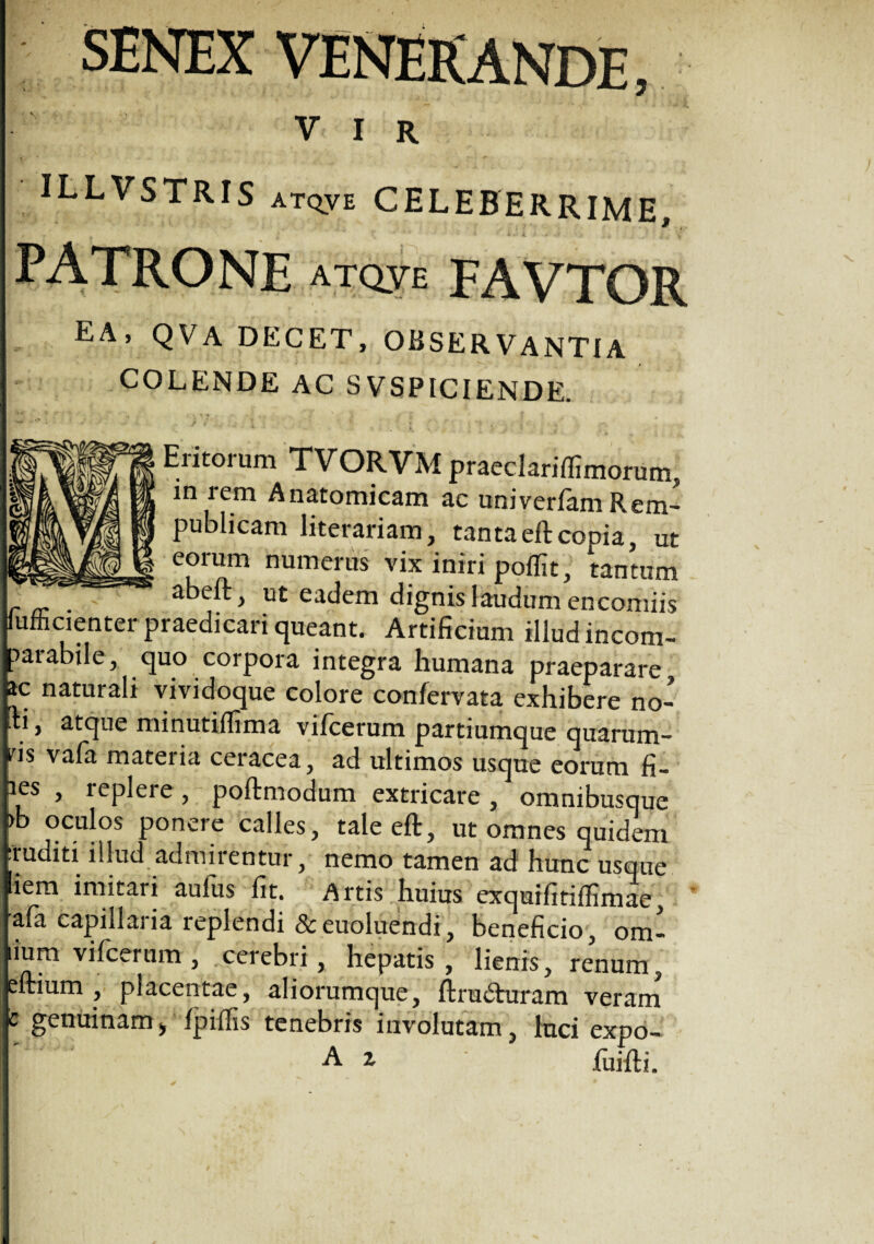 SENEX ILLVSTRIS atqve CELEBERRIME, PATRONE atqve favtor ea, QVA DECET, OBSERVANTIA COLENDE AC SVSPICIENDE. Eritorum TVORVM praeclariffimorum, in rem Anatomicam ac univerfam Rem- publicam literariam, tantaeftcopia, ut eorum numerus Vix'intri poffit, tantum _ . abeft, ut eadem dignis laudum encomiis lumcienter praedicari queant. Artificium illud incom¬ parabile, quo corpora integra humana praeparare ac naturali vividoque colore confervata exhibere no- lli, atque minutiflima vifcerum partiumque quarum¬ vis vafa mateiia ceiacea, ad ultimos usque eorum fi~ hes , replere , poftmodum extricare , omnibusque bb oculos ponere calles, tale eft, ut omnes quidem traditi illud admirentur, nemo tamen ad hunc usque liem imitari aufus fit. Artis huius exquifitiffimae, iafa capillaria replendi & euoluendi, beneficio, om- lium vilcerum , cerebri, hepatis , lienis, renum, eftium , placentae, aliorumque, ftrudturam veram c genuinam * fpiftis tenebris involutam, luci expo- A i fiiifti.