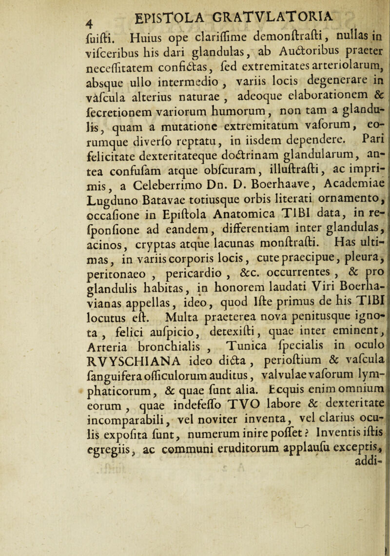 fuifti. Huius ope clariffime demonftrafti, nullas in vifceribus his dari glandulas, ab Audoribus praeter neceflitatem confidas, fed extremitates arteriolarum, absque ullo intermedio , variis locis degenerare in vafcula alterius naturae , adeoque elaborationem & fecretionem variorum humorum, non tam a glandu¬ lis, quam a mutatione extremitatum vaforum, eo- rumque diverfo reptatu, in iisdem dependere. Pari felicitate dexteritateque dodrinam glandularum, an¬ tea confufam atque obfcuram, illuftrafti, ac impri¬ mis, a Celeberrimo Dn. D. Boerhaave, Academiae Lugduno Batavae totiusque orbis Iiterati ornamento, occafione in Epiftola Anatomica TIBI data, inre-.j fponfione ad eandem, differentiam inter glandulas, acinos, cryptas atque lacunas monftrafti. Has ulti¬ mas, in variis corporis locis, cute praecipue, pleura, peritonaeo , pericardio , 8cc. occurrentes , & pro glandulis habitas, in honorem laudati Viri Boerha- vianas appellas, ideo, quod Ifte primus de his TIBI i locutus eft. Multa praeterea nova penitusque igno- j ta , felici aufpicio, detexifti, quae inter eminent,f Arteria bronchialis , Tunica fpecialis in oculo . RVYSCHIANA ideo dida , perioftium & vafcula i fanguiferaofficulorum auditus, valvulae vaforum lym-| phaticorum, & quae funt alia, fccquis enim omnium i eorum, quae indefeffo TVO labore & dexteritate | incomparabili, vel noviter inventa, vel clarius ocu¬ lis expolita funt, numerum inire poffet? Inventis iftis egregiis, ac communi eruditorum applaufu exceptis.