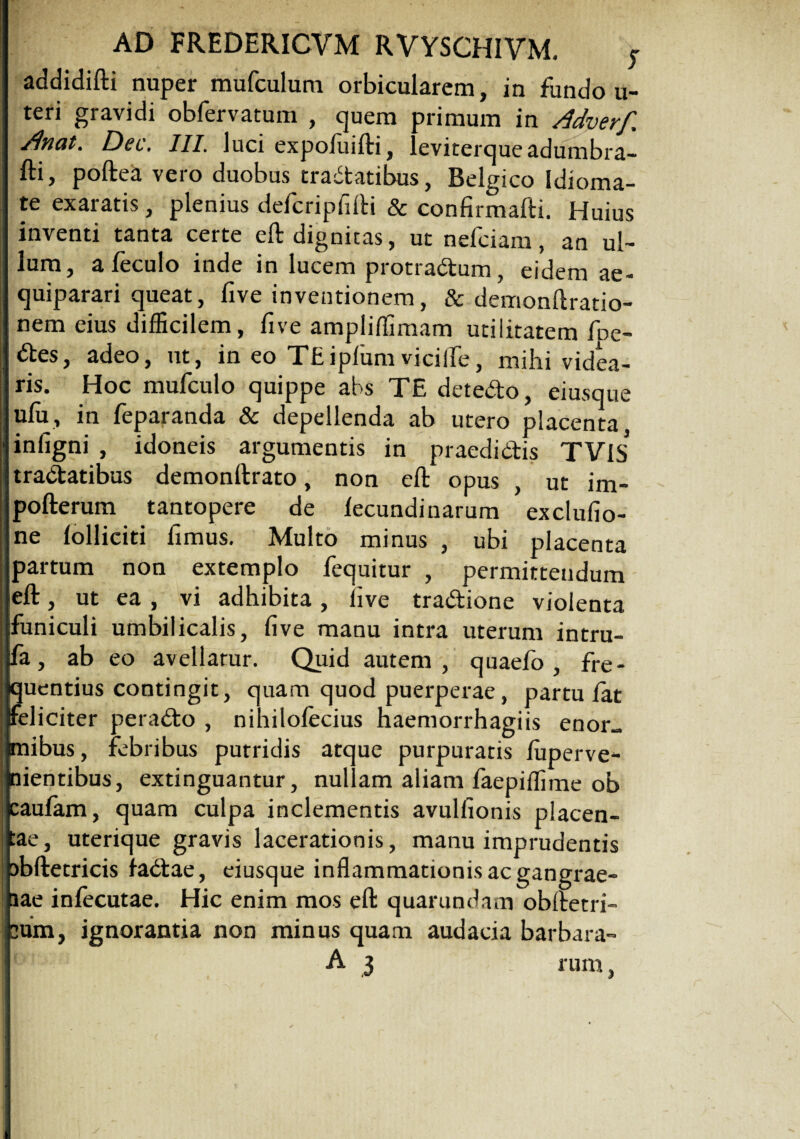 addidifti nuper mufculum orbicularem, in fundo u- teri gravidi obfervatum , quem primum in Adverf. ■dnat. Det, III. luci expofuifti, leviterqueadumbra- fti, poftea vero duobus tractatibus, Belgico Idioma- te exaratis, plenius defcripfifti & confirmafti. Huius inventi tanta certe eft dignitas, ut nefciam, an ul¬ lum, a feculo inde in lucem protradum, eidem ue- quiparari queat, five inventionem, & demonftratio- nem eius difficilem, five ampliflimam utilitatem foe¬ des, adeo, ut, in eo TEiplum vicilfe, mihi videa¬ ris. Hoc mufculo quippe abs TE detedo, eiusque ulu, in feparanda & depellenda ab utero placenta, infigni , idoneis argumentis in praedictis TVlS tradatibus demonllrato, non eft opus , ut im- pofterum tantopere de fecundi narum exclulio- ne folliciti fimus. Multo minus , ubi placenta partum non extemplo fequitur , permitteudum eft, ut ea , vi adhibita, live tradione violenta funiculi umbilicalis, five manu intra uterum intru- fa, ab eo avellarur. Quid autem, quaefo , fre¬ quentius contingit, quam quod puerperae, partu lat feliciter perado , nihilolecius haemorrhagiis enor~ mibus, febribus putridis atque purpuratis luperve- nientibus, extinguantur, nullam aliam faepiffime ob caulam, quam culpa inclementis avulfionis placen¬ tae, uterique gravis lacerationis, manu imprudentis nbftetricis fadae, eiusque inflammationis ac gangrae¬ nae infecutae. Hic enim mos eft quarundam obftetri- cum, ignorantia non minus quam audacia barbara-