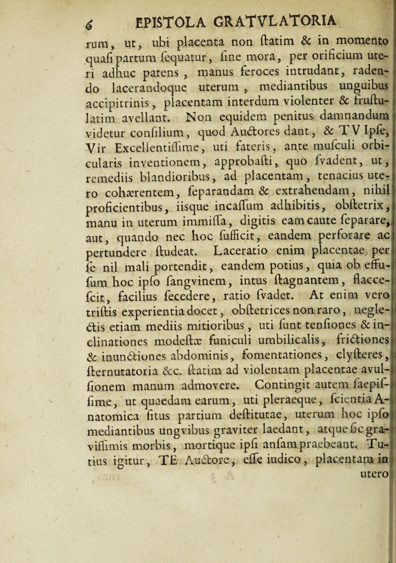 rura, ut, ubi placenta non ftatim & in momento quafipartum loquatur, line mora, per orificium ute¬ ri adhuc patens , manus feroces intrudant, raden¬ do lacerandoque uterum , mediantibus unguibus accipitrinis, placentam interdum violenter & fraftu- latim avellant. Non equidem penitus damnandum j videtur confilium, quod Audores dant, & 1 V Iple, Vir Excelientiffime, uti fateris, ar^te mufculi orbi¬ cularis inventionem, approbafti, quo fvadent, ut, remediis blandioribus, ad placentam, tenacius ute¬ ro cohaerentem, feparandam & extrahendam, nihil' proficientibus, iisque incalfum adhibitis, obftetrix, manu in uterum immiffa, digitis eam caute feparare,, aut, quando nec hoc fufficit, eandem perforare ac pertundere ftudeat. Laceratio enim placentae per : fe nil mali portendit, eandem potius, quia ob effu-i' fum hoc ipfo fangvinem, intus ftagnantem, flacce- fcit, facilius fecedere, ratio fvadet. At enim vero < triftis experientia docet, obftetrices non raro, negle-1 dis etiam mediis mitioribus, uti funt tenfiones &in-n clinationes modeftoc funiculi umbilicalis, fridionesi: & inundiones abdominis, fomentationes, clyfteres,ii fternutatoria &c. ftatim ad violentam placentae avul-[i fionem manum admovere. Contingit autem faepif-1 fime, ut quaedam earum, uti pleraeque, fcientiaA-ji natomica fitus partium deftitutae, uterum hoc ipfo> mediantibus ungvibus graviter laedant, atqueficgra- viflimis morbis, mortique ipfi anfara praebeant. Tu¬ tius igitur, TE Audore, elfeiudico, placentam in utero