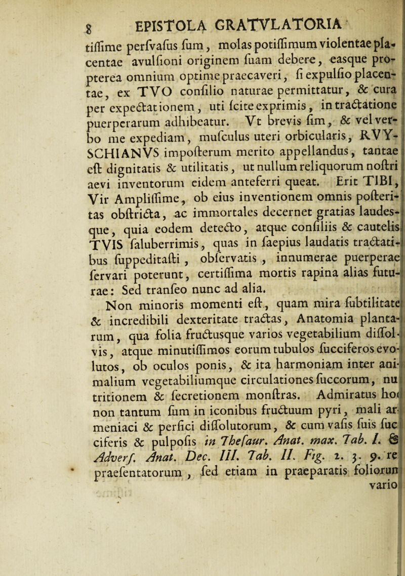 tiflime perfvafus fum, molas potiflimum violentae pla¬ centae avulfioni originem Tuam debere, easque pro- pterea omnium optime praecaveri, fi expulfio placen¬ tae, ex TVO confilio naturae permittatur, & cura per expedationem, uti Icite exprimis, intradatione 'imerperarum adhibeatur. Vt brevis fim, & vel ver¬ bo me expediam, mufculus uteri orbicularis, R.VY- SCHIANVS impofterum merito appellandus, tantae eft dignitatis & utilitatis, ut nullum reliquorum noftri aevi inventorum eidem anteferri queat. Erit TIBI, Vir Amplifiime , ob eius inventionem omnis pofteri-: tas obftrida, ac immortales decernet gratias laudes-: que, quia eodem detedo, atque confiliis & cautelis,! TVIS faluberrimis, quas in faepius laudatis tradati-i bus fuppeditafti , obfervatis , innumerae puerperae? fervari poterunt, certiflima mortis rapina alias futu¬ rae : Sed tranfeo nunc ad alia. Non minoris momenti eft., quam mira fubtilitate & incredibili dexteritate tradas, Anatomia planta¬ rum, qua folia frudusque varios vegetabilium diffol- vis, atque minutiffimos eorum tubulos fucciferos evo^j lutos, ob oculos ponis, & ita harmoniam inter ani-i malium vegetabiliumque circulationes fuccorum, nui tritionem & fecretionem monftras. Admiratus hoJ non tantum fum in iconibus fruduum pyri, mali ar meniaci & perfici diftolutorum, & cum vafis fuis fuc ciferis & pulpofis in Thefaur. Anat. max. 7ab. I. & Adverf. Anat. Dec. III. 7ab. II. Fig. i. $. p. re praefentatorum , fed etiam in praeparatis foliorun variol /
