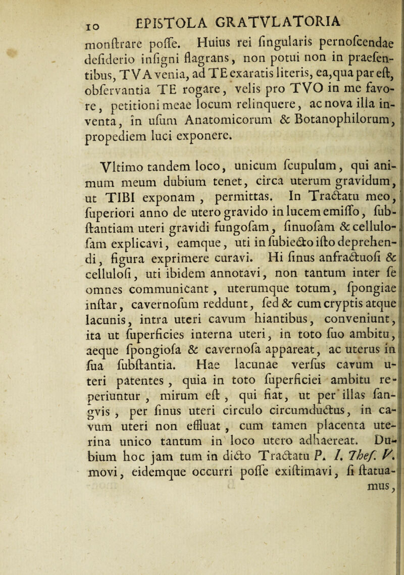 monftrare poffe. Huius rei fingularis pernofcendae defiderio infigni flagrans, non potui non in praefen- tibus, TVA venia, ad JL Eexaiatis literis, ca,quapai efd, obfervantia TE rogare, velis pro TVO in me favo¬ re, petitioni meae locum relinquere, ac nova ilia in¬ venta, in ufum Anatomicorum & Botanophilorum, propediem luci exponere. Vltimo tandem loco, unicum fcupulum, qui ani- i mum meum dubium tenet, circa uterum gravidum, ut TIBI exponam, permittas. In Tradtatu meo, fuperiori anno de utero gravido in lucem emiffo, fub- ftantiam uteri gravidi fungofam, finuofam & cellulo- ,1 fam explicavi, eamque, uti in fubiedto ifto deprehen¬ di , figura exprimere curavi. Hi finus anfra&uofi & cellulofi, uti ibidem annotavi, non tantum inter fel omnes communicant , uterumque totum, fpongiae inftar, caver nofum reddunt, fed & cum cryptis atque I lacunis, intra uteri cavum hiantibus, conveniunt, ita ut fuperficies interna uteri, in toto fuo ambitu,! aeque fpongiofa & cavernofa appareat, ac uterus in lua fubftantia. Hae lacunae verfus cavum u- teri patentes , quia in toto fuperficiei ambitu re- periuntur, mirum eft , qui fiat, ut per'illas fan-| gvis , per finus uteri circulo circumdudtus, in ca-; vum uteri non effluat , cum tamen placenta ute¬ rina unico tantum in loco utero adhaereat. Du¬ bium hoc jam tum in di&o Tra&atu P. /. 7hef. V. movi, eidemque occurri poffe exiftimavi, fi ftatua- mus,