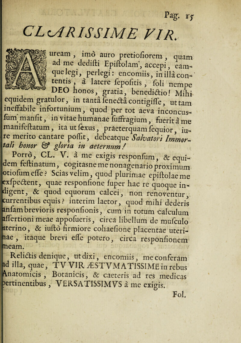 Pag; i? CL cAR IS SIM E VIR. uream , imo auro pretiofiorem., quam ad me dedifti Epiftolam', accepi, eam- que legi, perlegi: encomiis, inillacon-' tentis , i latere fepofitis, foli nempe DEO honos, gratia, benedidiol Mihi equidem gratulor, in tanta fenedacontigifTe, ut tam ineffabile infortunium, quod per tot aeva inconcus- • ^ 5 in vitae humanae fufffagium, fuerit a me manifeftatum, itautfexus, praeterquam fequior, iu- re merito cantare poffit, debeatque Salvatori Immor¬ tali honor & gloria in aeternum / Pono, CL. V. a me exigis responfum, & equi¬ dem feftinatum, cogitasne me nonagenario proximum otiolum effe ? Scias velim, quod plurimae epiftolaeme exfpedent, quae responfione fuper hac re quoque in¬ digent, & quod equorum calcei, non renoventur, currentibus equis? interim laetor, quod mihi dederis anfambrevioris responfionis, cum in totum calculum affertioni meae appofueris, circa libellum de mufculo aterino, & iuftd firmiore cohaefione placentae uteri¬ nae , itaque brevi elfe potero, circa responfionem nneam. Relidis denique, ut dixi, encomiis, me conferam ad illa, quae, TV VIR dESTVM ATISSIMEin rebus finatomicis , Botanicis, & caeteris ad res medicas ertinentibus, VERSATISSIMVS a me exigis. Fol.