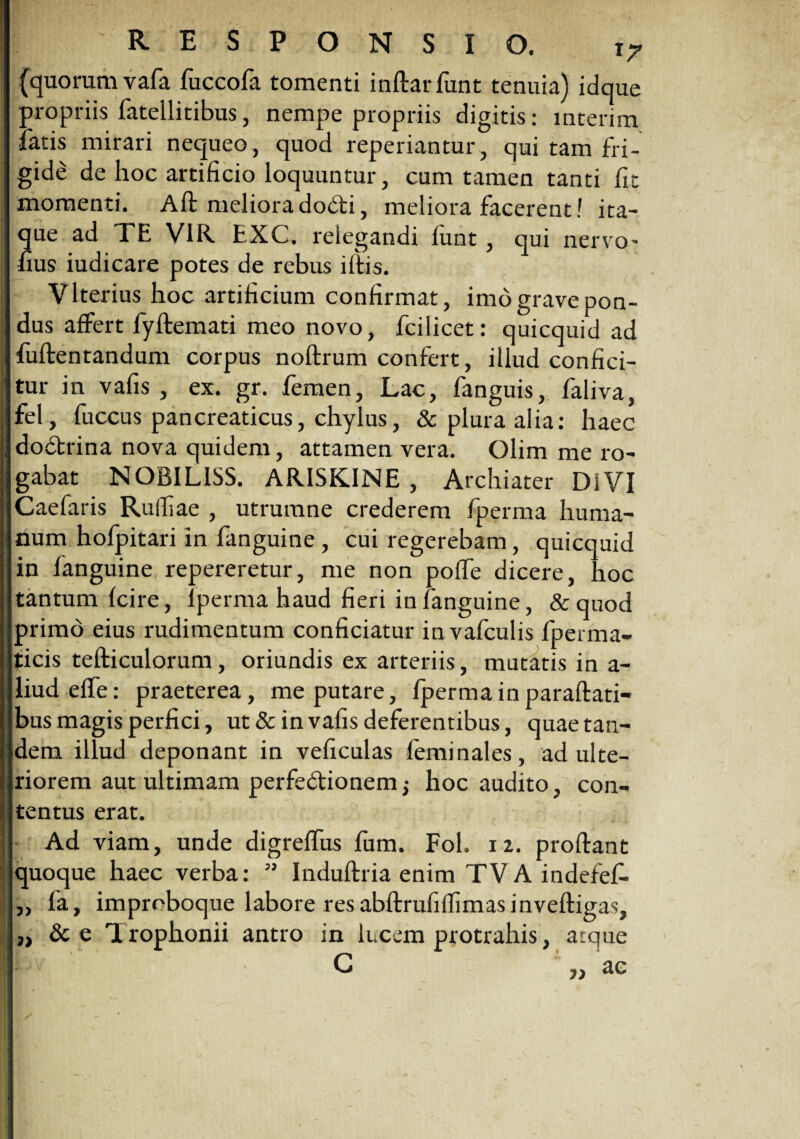 (quorum vafa fuccofa tomenti indar funt tenuia) idque propriis fatellitibus, nempe propriis digitis: mterim fatis mirari nequeo, quod repedantur, qui tam fri¬ gide de hoc artificio loquuntur, cum tamen tanti fit momenti. Ad meliora dobti, meliora facerent! ita¬ que ad TE VIR EXC. relegandi funt, qui nervo- fius iudicare potes de rebus idis. Vlterius hoc artificium confirmat, imb grave pon¬ dus affert fydemati meo novo, fcilicet: quicquid ad fudentandum corpus nodrum confert, illud confici¬ tur in vafis, ex. gr. femen, Lac, fanguis, faliva, fel , fuccus pancreaticus, chylus, & plura alia: haec dodrina nova quidem, attamen vera. Olim me ro¬ gabat NOB1L1SS. ARISK1NE , Archiater DiVI Caefaris Rufiiae , utrurane crederem fperma huma¬ num hofpitari in fanguine , cui regerebam, quicquid in fanguine repereretur, me non polfe dicere, hoc tantum (cire, lperma haud fieri in fanguine, & quod primd eius rudimentum conficiatur invafculis fperma- ticis tediculorum, oriundis ex arteriis, mutatis in a- liudeffe: praeterea, me putare, fperma in paradati- bus magis perfici, ut & in vafis deferentibus, quae tan¬ dem illud deponant in veficulas feminales, adulte¬ riorem aut ultimam perfedtionem; hoc audito , con¬ tentus erat. Ad viam, unde digrelfus fum. Fol. 11. prodant quoque haec verba: ” Induftria enim TVA indefef- fa, improboque labore res abdrufiflimasinvedigas, &e Trophonii antro in lucem protrahis, atque G ,, ac 7) J) 77