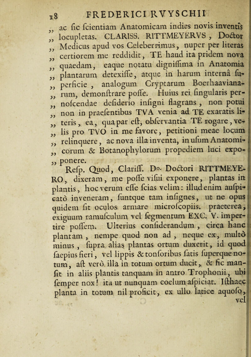 ac fic fcientiam Anatomicam indies novis inventis ” locupletas. CLARISS. R1TTMEYERVS , Dodor Medicus apud vos Celeberrimus, nuper per literas I certiorem me reddidit, TE haud ita pridem nova ,, quaedam, eaque notatu dignifiima in Anatomia „ plantarum detexilfe, atque in harum interna fu- „ perficie , analogum Cryptarum Boerhaaviana- „ rum, demonftrare polfe. Huius rei fingularis per- i „ nolcendae deliderio inligni flagrans , non potui „ non in praefentibus TVA venia ad TE exaratis li- „ teris, ea, qua par eft, obfervantia TE rogare,ve- „ lis pro TVO in me favore, petitioni meae locum ,, relinquere, ac nova illa inventa, in ufumAnatomi- , ,, eorum & Botanophylorum propediem luci expo- „ ponere. i ' - - I Refp. Quod, Clarilf. Do. Dodori RITTMEYE-) RO, dixeram, me polfe vifui exponere, plantas in I plantis, hoc verum elfe fcias velim: illud enim aufpi-1 cato inveneram, funtque tam infignes, ut ne opus quidem fit oculos armare microfcopiis. praeterea, exiguum ramufculum vel fegmentum EXC. V. imper¬ tire polfem. Ulterius conflderandum , circa hanc plantam , nempe quod non ad , neque ex, multo minus , fupra alias plantas ortum duxerit, id quod faepius fieri, vel lippis & tonforibus fatis fuperque no¬ tum , aft vero illa in totum ortum ducit, & fic man- fit in aliis plantis tanquam in antro Trophonii , ubi femper nox! ita ut nunquam coelum afpiciat. Ifthaec planta in totum nil proficit, ex ullo latice aquofo.