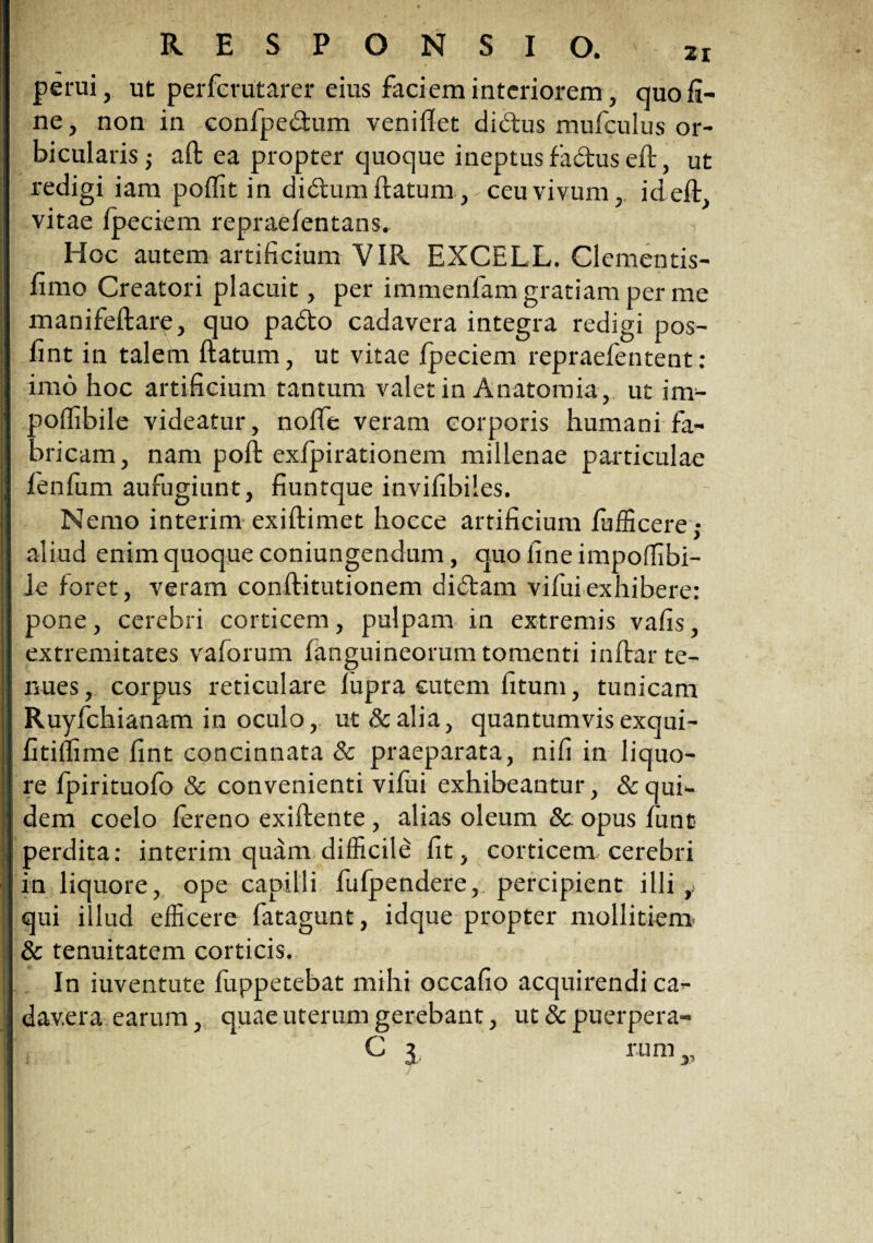 perui, ut perfcrutarer eius faciem interiorem, quo fi¬ ne , non in confpedum veniftet didus mufculus or¬ bicularis ; aft ea propter quoque ineptus fadus eft, ut redigi iam poflit in didumftatum, ceu vivum, ideft, vitae fpeciem repraefentans. Hoc autem artificium VIR EXCELL. Clementis- fimo Creatori placuit, per immenfam gratiam per me manifeftare, quo pado cadavera integra redigi pos- fint in talem ftatum, ut vitae fpeciem repraefentent: imo hoc artificium tantum valet in Anatomia, ut im- polfibile videatur, nofte veram corporis humani fa- aricam, nam poft exlpirationem millenae particulae fienfum aufugiunt, fiuntque invifibiles. Nemo interim exiftimet hocce artificium fufficere,- aliud enim quoque coniungendum, quo fine impoffibi- le foret, veram conftitutionem didam vifui exhibere: pone, cerebri corticem, pulpam in extremis vafis, extremitates vaforum fanguineorum tomenti inftar te¬ nues , corpus reticulare lupra cutem litum, tunicam Ruyfchianam in oculo, ut &alia, quantumvis exqui- fitillime fint concinnata & praeparata, nili in liquo¬ re fpirituofo & convenienti vifui exhibeantur, &quR dem coelo lereno exiftente, alias oleum Sc opus lunt perdita: interim quam difficile fit, corticem, cerebri in liquore, ope capilli fufpendere, percipient illi r qui illud efficere fatagunt, idque propter mollitiem & tenuitatem corticis. In iuventute fuppetebat mihi occafio acquirendi ca¬ davera earum, quae uterum gerebant, ut & puerpera-
