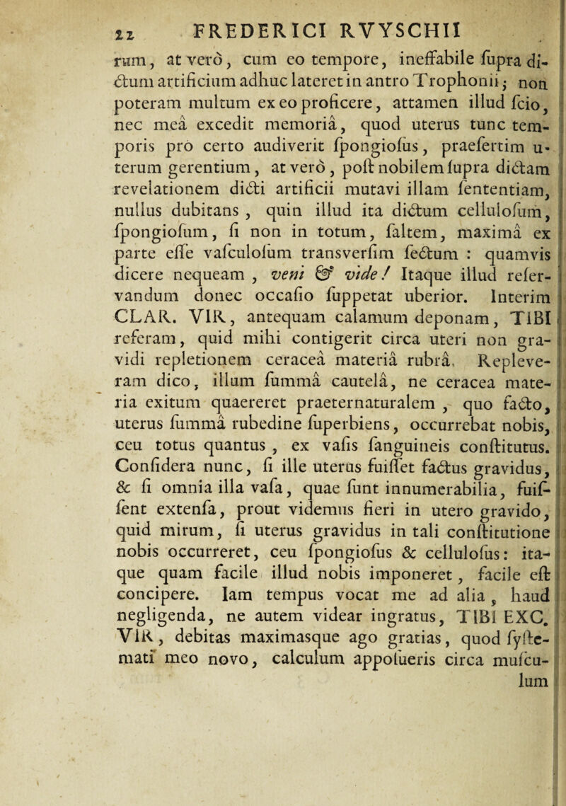 iz FREDER ICI RVYSCHII ' 1 rum, at vero, cum eo tempore, ineffabile fupra di- I dtum artificium adhuc lateret in antro Trophonii $ non. poteram multum ex eo proficere, attamen illud fcio, nec mea excedit memoria, quod uterus tunc tem¬ poris pro certo audiverit fpongiofus, praefertim u- terum gerentium, at vero , poit nobilem fupra didtam revelationem didti artificii mutavi illam fententiam, nullus dubitans , quin illud ita didtum celluiofum, ■ fpongiofum, fi non in totum, faltem, maxima ex parte effe vafculolum transverfim fedtum : quamvis dicere nequeam , veni & vide / Itaque illud refer- vandum donec occafio fuppetat uberior. Interim CLAR. Y1R, antequam calamum deponam, TiBIi referam, quid mihi contigerit circa uteri non gra¬ vidi repletionem ceracea materia rubra. Repleve¬ ram dico, illum fumma cautela, ne ceracea mate¬ ria exitum quaereret praeternaturalem , quo fadto, uterus fumma rubedine fuperbiens, occurrebat nobis, ceu totus quantus , ex vafis fanguineis conftitutus. Confidera nunc, fi ille uterus fuiffet fadtus gravidus, & fi omnia illa vafa, quae funt innumerabilia, fuifi- fent extenfa, prout videmus fieri in utero gravido, quid mirum, fi uterus gravidus in tali conftitutione nobis occurreret, ceu fpongiofus & cellulofus: ita¬ que quam facile i illud nobis imponeret, facile eft concipere. Iam tempus vocat me ad alia, haud negligenda, ne autem videar ingratus, TIBf EXC. i VIR, debitas maximasque ago gratias, quod fyfie- mati' meo novo, calculum appofueris circa mufcu- lum