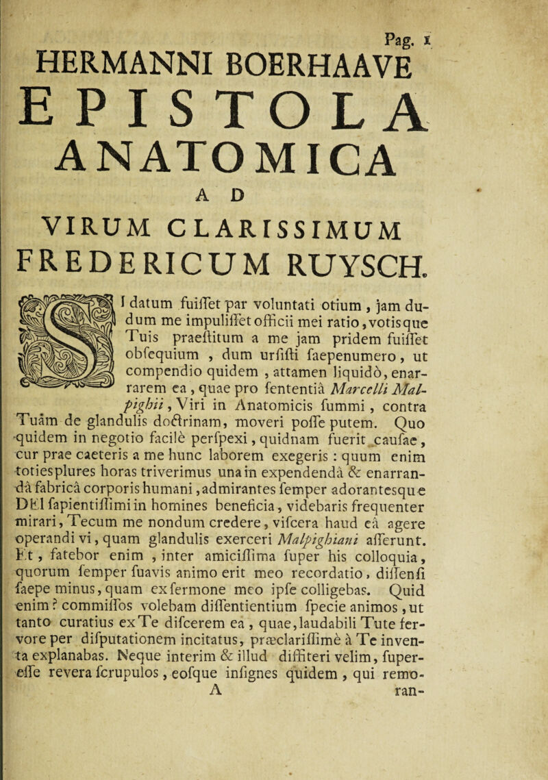 HERMANNI BOERHAAVE EPISTOLA ANATOMICA A D VIRUM C LAR TSS IMUM fredericum ruysch. f datum fuiiTet par voluntati otium , jam du- dum me impuliifet officii mei ratio,votisque Tuis praeditum a me jam pridem fuiffet obfequium , dum urfifti faepenumero, ut compendio quidem , attamen liquido, enar¬ rarem ea , quae pro fententia Marcelli Mal- pighii, Viri in Anatomicis fummi , contra Tuam de glandulis doftrinam, moveri poffie putem. Quo •quidem in negotio facile perfpexi, quidnam fuerit caufac, cur prae caeteris a me hunc laborem exegeris : quum enim totiesplures horas triverimus una in expendenda & enarran¬ da fabrica corporis humani ,admirantes lemper adorantesqu e DEI fapientiffimi in homines beneficia , videbaris frequenter mirari, Tecum me nondum credere, vifcera haud ea agere operandi vi, quam glandulis exerceri Malpighiani afferunt. Et, fatebor enim , inter amiciffima fuper his colloquia, quorum femper fuavis animo erit meo recordatio, diffenii faepe minus,quam exfermone meo ipfe colligebas. Quid enim ? commiffos volebam diffentientium fpecie animos, ut tanto curatius ex Te difcerem ea , quae, laudabili Tute fer¬ vore per difputationem incitatus, praxdariflimb a Te inven¬ ta explanabas. Neque interim & illud diffiteri velim, fuper- elfe revera fcrupulos, eofque infignes quidem , qui remo- A ran-
