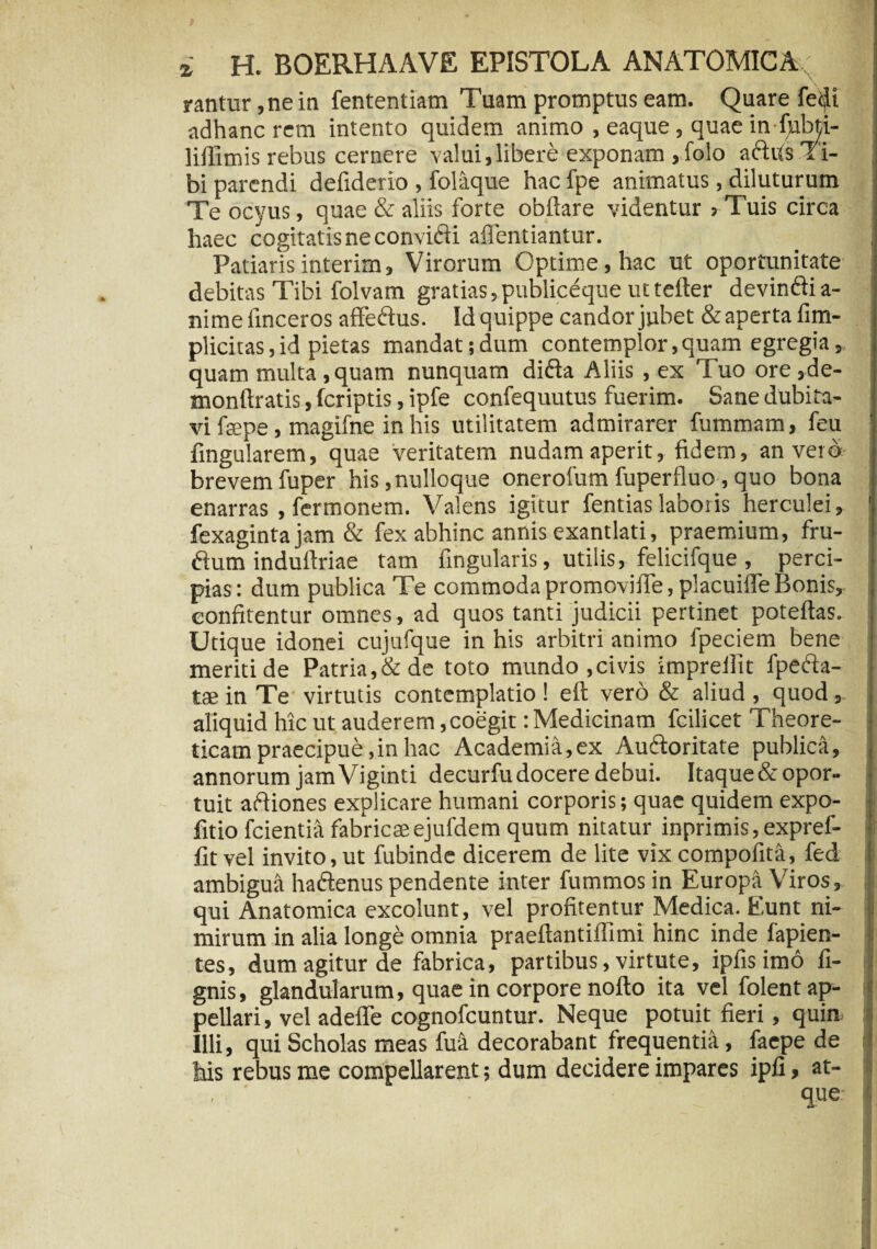 rantur ,ne in fententiam Tuam promptus eam. Quare fe$i adhanc rem intento quidem animo , eaque, quae in Ijabti- lillimis rebus cernere valui,libere exponam ,folo adfis Ti¬ bi parendi defiderio , folaque hac fpe animatus , diluturum Te ocyus, quae & aliis forte obftare videntur > Tuis circa haec cogitatis ne convidi affentiantur. Patiarisinterim. Virorum Optime, hac ut oportunitate debitas Tibi folvam gratias,publiceque uttefter devindia- nime linceros affedus. Id quippe candor jubet &aperta fim- plicitas,id pietas mandat;dum contemplor,quam egregia, quam multa,quam nunquam dida Aliis , ex Tuo ore,de- monftratis, (criptis, ipfe confequutus fuerim. Sane dubita¬ vi faepe, magifne in his utilitatem admirarer fummam, feu fingularem, quae veritatem nudam aperit, fidem, an vero brevemfuper his,nulloque onerofumfuperfluo ,quo bona enarras , fermonem. Valens igitur fentias laboris herculei, fexagintajam & fex abhinc annis exantlati, praemium, fru¬ dum induftriae tam fingularis, utilis, felicifque , perci¬ pias: dum publica Te commoda promovifie, placuiffe Bonis, confitentur omnes, ad quos tanti judicii pertinet poteftas. Utique idonei cujufque in his arbitri animo fpeciem bene meriti de Patria,& de toto mundo ,civis impreilit fpeda- tae in Te virtutis contemplatio ! eft vero & aliud , quod, aliquid hic ut auderem, coegit: Medicinam fcilicet 1 heore- ticam praecipue, in hac Academia, ex Audoritate publica, annorum jam Viginti decurfudocere debui. Itaque&opor¬ tuit adiones explicare humani corporis; quae quidem expo- fitio fcientia fabricaeejufdem quum nitatur inprimis,exprel- fitvel invito,ut fubinde dicerem de lite vix compofita, fed ambigua hadenus pendente inter fummos in Europa Viros, qui Anatomica excolunt, vel profitentur Medica. Eunt ni¬ mirum in alia longe omnia praeftantiffimi hinc inde fapien- tes, dum agitur de fabrica, partibus, virtute, ipfis imo fi- gnis, glandularum, quae in corpore nofto ita vel folent ap¬ pellari , vel adeflfe cognofcuntur. Neque potuit fieri, quin. Illi, qui Scholas meas fu a decorabant frequentia, faepe de his rebus me compellarent; dum decidere impares ipfi, at- , ' que