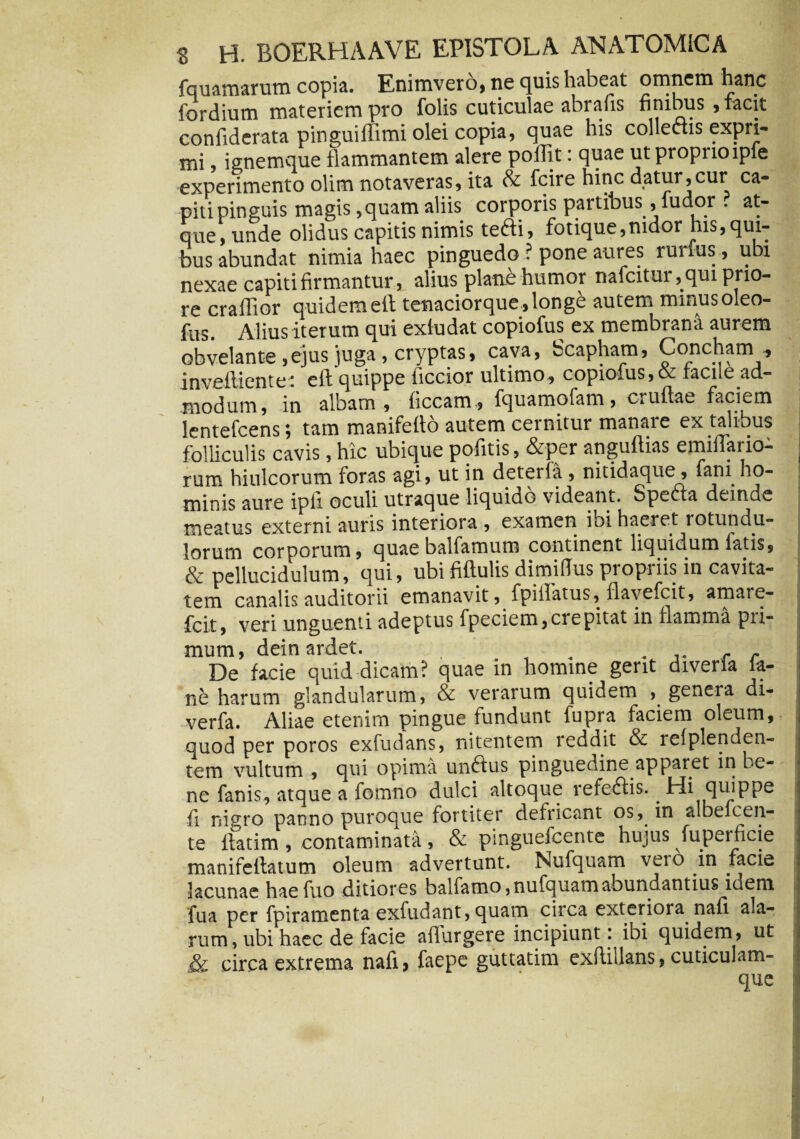 fquamarum copia. Enimvero, ne quis habeat omnem hanc fordium materiem pro folis cuticulae abrafis finibus , facit confiderata pinguiffimi olei copia, quae his collectis expri¬ mi , ignemque flammantem alere pollit: quae ut proprio tpfe experimento olim notaveras, ita & fcire hinc datur,cur ca¬ piti pinguis magis, quam aliis corporis partibus , fudor . at¬ que, unde olidus capitis nimis tefti, fotique,nidor tus, qui¬ bus abundat nimia haec pinguedo ? pone aures rurfus, ubi nexae capiti firmantur, alius plane humor nafcitur, qui prio¬ re craffior quidemeft tenaciorque,longe autem minusoleo- fus. Alius iterum qui exludat copiofus ex membrana aurem obvelante, ejus juga, cryptas, cava, Scapham, Concham, inveftientet eft quippe ficcior ultimo, copiofus,& facue ad¬ modum, in albam , ficcam , fquamofam, cruftae faciem lentefcens; tam manifefto autem cernitur manare ex talibus folliculis cavis, hic ubique pofitis, &per anguftias emiftario- j rum hiulcorum foras agi, ut in deteria , nitidaque, fani ho¬ minis aure ipli oculi utraque liquiuc videant. Specta deinde meatus externi auris interiora , examen ibi haeret rotundu- iorum corporum, quaebalfamum continent liquidum latis, & pellucidulum, qui, ubi fiftulis dimilTus propriis in cavita¬ tem canalis auditorii emanavit, fpiifatus, flavefcit, amare- fcit, veri unguenti adeptus fpeciem,ciepitat in flamma pii- mum, deinardet. . , . , r De facie quid dicam? quae in homine gerit diveria ia- ne harum glandularum, & verarum quidem , genera di- verfa. Aliae etenim pingue fundunt fupra faciem oleum, quod per poros exfudans, nitentem reddit & refplenden- tem vultum , qui opima unftus pinguedine apparet in be¬ ne fanis, atque a fornno dulci altoque refe&is. . Hi quippe ii nigro panno puroque fortiter defricant os, in albefcen- te ifatim , contaminata, & pinguefcente hujus fupeificie j manifelfatum oleum advertunt. Nufquam vero in facie lacunae haefuo ditiores balfamo, nufquam abundantius idem fua per fpiramenta exfudant, quam circa exteriora nafi. ala¬ rum, ubi haec de facie adurgere incipiunt : ioi quidem, ut & circa extrema nafi> faepe guttatim exfliUans, cuticulam- que i i*